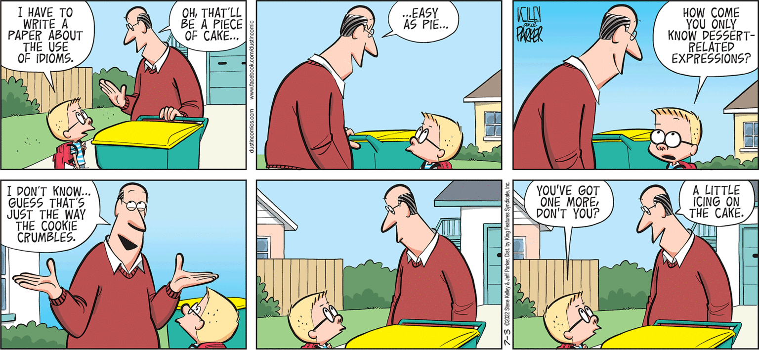 Social group OCR: I HAVE TO WRITE A PAPER ABOUT THE USE OF IDIOMS. I DON'T KNOW... GUESS THAT'S JUST THE WAY THE COOKIE CRUMBLES. OHTHAT'LL BE A PIECE OF CAKE... B& ...EASY AS PIE... 7-3 02022 Steve Kelley 8 KLEN PARKER YOU'VE GOT ONE MOREDON'T YOU? HOW COME YOU ONLY KNOW DESSERT- RELATED EXPRESSIONS? A LITTLE ICING ON THE CAKE. ?? I HAVE TO WRITE A PAPER ABOUT THE USE OF IDIOMS . I DON'T KNOW ... GUESS THAT'S JUST THE WAY THE COOKIE CRUMBLES . OHTHAT'LL BE A PIECE OF CAKE ... B & ... EASY AS PIE ... 7-3 02022 Steve Kelley 8 KLEN PARKER YOU'VE GOT ONE MOREDON'T YOU ? HOW COME YOU ONLY KNOW DESSERT RELATED EXPRESSIONS ? A LITTLE ICING ON THE CAKE . ??
