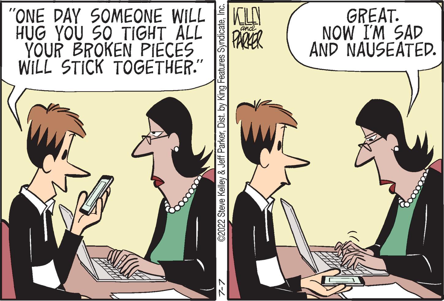 Font OCR: "ONE DAY SOMEONE WILL HUG YOU SO TIGHT ALL YOUR BROKEN PIECES WILL STICK TOGETHER." ©2022 Steve Kelley & Jeff ParkerInc. KILO PARKER and GREAT. NOW I'M SAD AND NAUSEATED. " ONE DAY SOMEONE WILL HUG YOU SO TIGHT ALL YOUR BROKEN PIECES WILL STICK TOGETHER . " © 2022 Steve Kelley & Jeff ParkerDist . by King Features SyndicateInc. KILO PARKER and GREAT . NOW I'M SAD AND NAUSEATED .