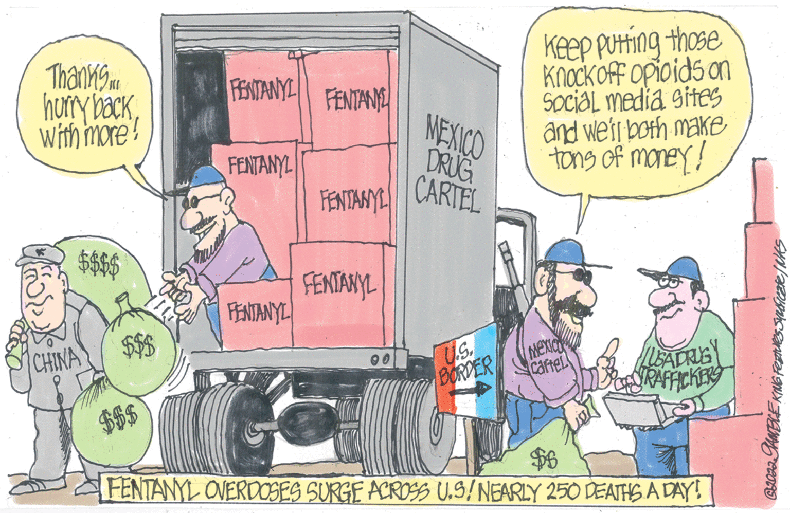 Comics OCR: Thanks.. hurry backwith more! $$$$ CHINA $$$ FENTANYI FENTAN FENTANYL FENTANYL FENTANYL FENTANYL 00 MEXICO DRUG CARTEL U.S. BORDER Keep putting those Knock off opioids on Social media sites and we'll both make tons of money! MEXIC caftel USA DRUG $6 FENTANYL OVERDOSES SURGE ACROSS U.S/NEARLY 250 DEATHS A DAY! C2022 GAMBLE KING Feaves Suuficate / NAS Thanks .. hurry backwith more ! $$$$ CHINA $$$ FENTANYI FENTAN FENTANYL FENTANYL FENTANYL FENTANYL 00 MEXICO DRUG CARTEL U.S. BORDER Keep putting those Knock off opioids on Social media sites and we'll both make tons of money ! MEXIC caftel USA DRUG $ 6 FENTANYL OVERDOSES SURGE ACROSS U.S / NEARLY 250 DEATHS A DAY ! C2022 GAMBLE KING Feaves Suuficate / NAS