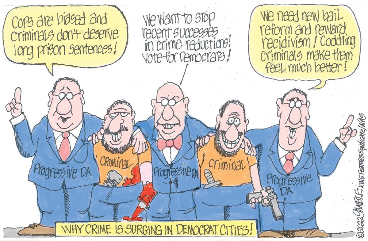 Happy OCR: Cops are biased and criminals don't deserve long prison sentences! Progressive DA CRIMINAL We want to stop recent successes in crime reductions! Vote for Democrats! Progressive DA Dress criminal WHY CRIME IS SURGING IN DEMOCRAT CITIES! we need new bail reform and reward recidivism! Caddling Criminals make them feel much better! Progressive DA ©2022 PAMBLE KING Features Syndicate / NAS Cops are biased and criminals don't deserve long prison sentences ! Progressive DA CRIMINAL We want to stop recent successes in crime reductions ! Vote for Democrats ! Progressive DA Dress criminal WHY CRIME IS SURGING IN DEMOCRAT CITIES ! we need new bail reform and reward recidivism ! Caddling Criminals make them feel much better ! Progressive DA © 2022 PAMBLE KING Features Syndicate / NAS