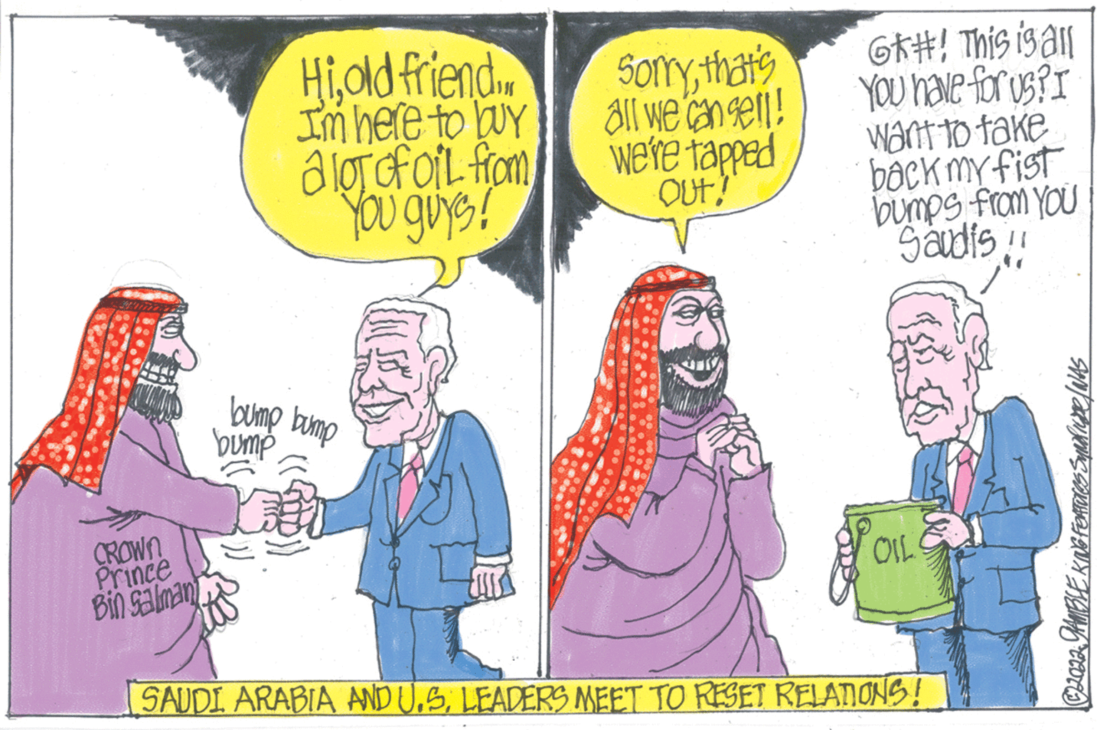 Humour OCR: CROWN Prince Bin Salman Hiold friend I'm here to buy a lot of oil from You guys! bump bump bump Sorrythat's all we can sell! we're tapped OUT! G#! This is all You have for us? I want to take back my fist bumps from You Saudis!! {8. OIL SAUDI ARABIA AND U.S. LEADERS MEET TO RESET RELATIONS! ©2022 GAMBLE KING FORTUres Syndrupe / WAS CROWN Prince Bin Salman Hiold friend I'm here to buy a lot of oil from You guys ! bump bump bump Sorrythat's all we can sell ! we're tapped OUT ! G # ! This is all You have for us ? I want to take back my fist bumps from You Saudis !! { 8 . OIL SAUDI ARABIA AND U.S. LEADERS MEET TO RESET RELATIONS ! © 2022 GAMBLE KING FORTUres Syndrupe / WAS