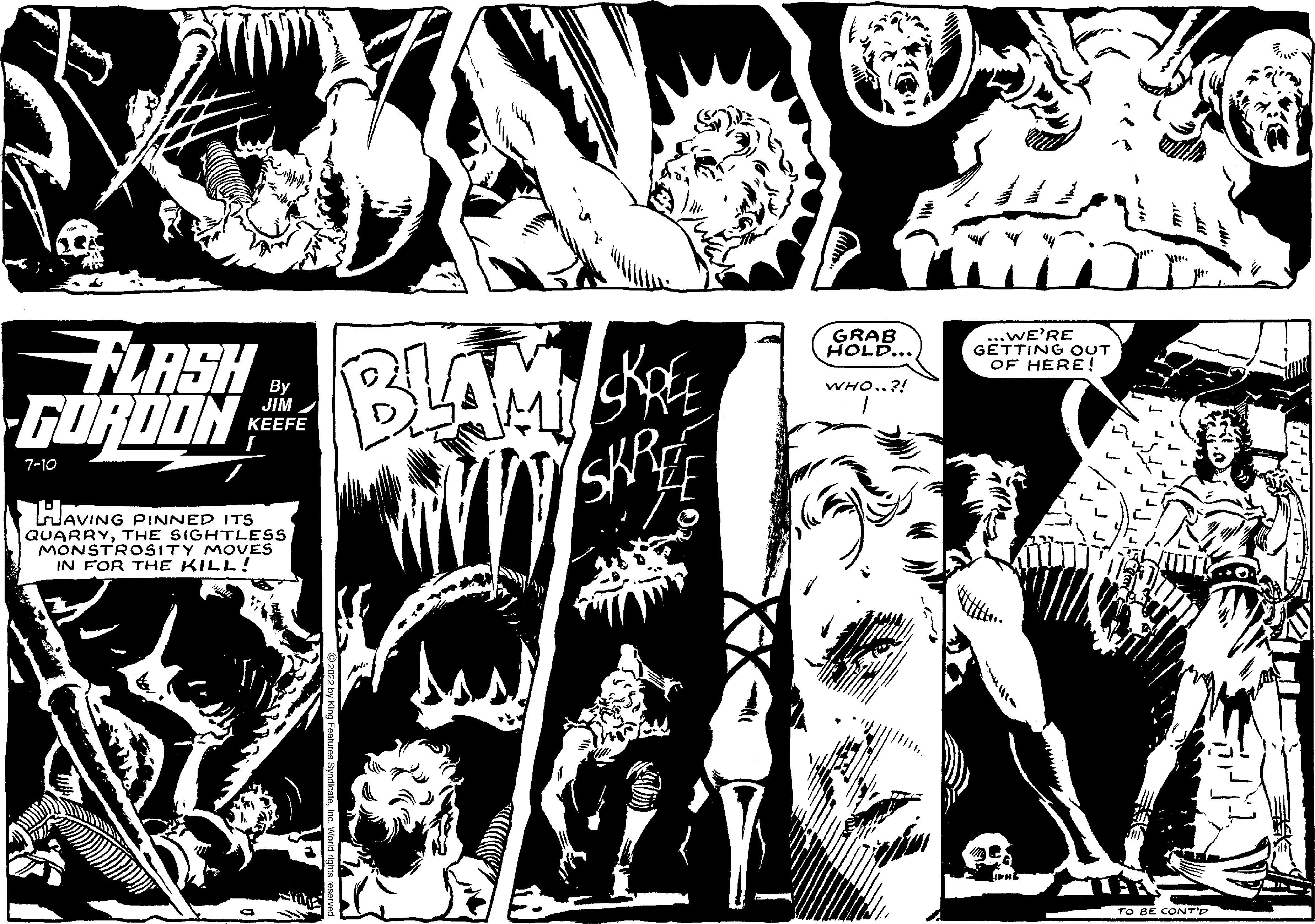 Comic book OCR: FLASH GORDON 7-10 By JIM KEEFE HAVING PINNED ITS QUARRYTHE SIGHTLESS MONSTROSITY MOVES IN FOR THE KILL! BLAM SKREE GRAB HOLD... WHO..?! ...WE'RE GETTING OUT OF HERE! TO BE CONT'D FLASH GORDON 7-10 By JIM KEEFE HAVING PINNED ITS QUARRYTHE SIGHTLESS MONSTROSITY MOVES IN FOR THE KILL ! BLAM SKREE GRAB HOLD ... WHO .. ? ! ... WE'RE GETTING OUT OF HERE ! TO BE CONT'D