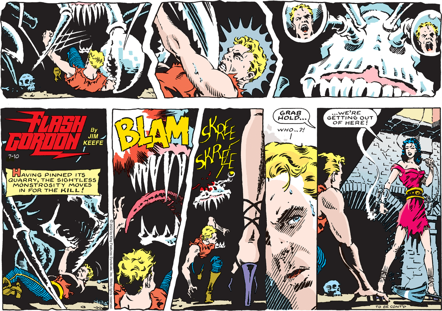 Fictional character OCR: FLASH GORDON BLAMI KRE SKR 7-10 By JIM KEEFE HAVING PINNED ITS QUARRYTHE SIGHTLESS MONSTROSITY MOVES IN FOR THE KILL! ty GRAB HOLD... WHO..?! ... WE'RE GETTING OUT OF HERE! RA TO BE CONT'P Thre FLASH GORDON BLAMI KRE SKR 7-10 By JIM KEEFE HAVING PINNED ITS QUARRYTHE SIGHTLESS MONSTROSITY MOVES IN FOR THE KILL ! ty GRAB HOLD ... WHO .. ? ! ... WE'RE GETTING OUT OF HERE ! RA TO BE CONT'P Thre