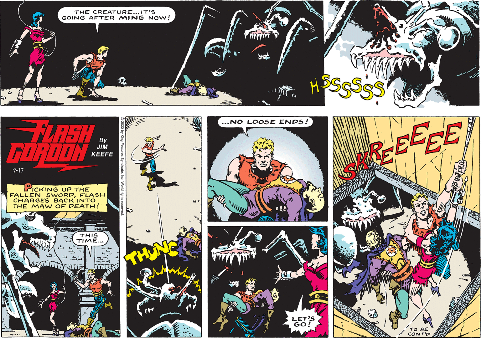 Fictional character OCR: FLASHB GORDON 7-17 THE CREATURE... IT'S GOING AFTER MING NOW! Kain PICKING UP THE FALLEN SWORDFLASH CHARGES BACK INTO THE MAW OF DEATH! JIM KEEFE THIS TIME... 255 2 2 U ...NO LOOSE ENDS! LET'S GO! REEEEE ' TO BE CONT'D FLASHB GORDON 7-17 THE CREATURE ... IT'S GOING AFTER MING NOW ! Kain PICKING UP THE FALLEN SWORDFLASH CHARGES BACK INTO THE MAW OF DEATH ! JIM KEEFE THIS TIME ... 255 2 2 U ... NO LOOSE ENDS ! LET'S GO ! REEEEE ' TO BE CONT'D