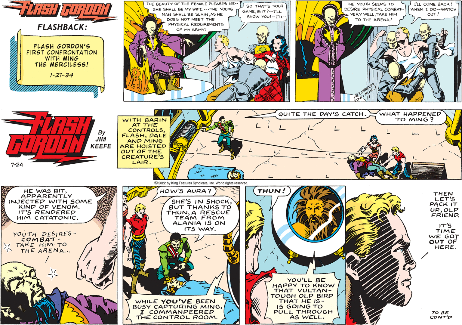Parallel OCR: FLASH GORDON FLASHBACK: 7-24 FLASH GORDON'S FIRST CONFRONTATION WITH MING THE MERCILESS! 1-21-34 FLASH GORDON HE WAS BIT APPARENTLY By JIM KEEFE INJECTED WITH SOME KIND OF VENOM. IT'S RENDERED HIM CATATONIC. YOUTH DESIRES - COMBAT - TAKE HIM TO THE ARENA... THE BEAUTY OF THE FEMALE PLEASES ME-- SHE SHALL BE MY WIFE-THE YOUNG MAN SHALL BE SLAINAS HE DOES NOT MEET THE PHYSICAL REQUIREMENTS OF MY ARMY! WITH BARIN AT THE CONTROLSDALE AND MING ARE HOISTED OUT OF THE CREATURE'S LAIR. ?2022 by King Features SyndicateInc. World rights reserved. (HOW'S AURA? SHE'S IN SHOCKBUT THANKS TO THUNA RESCUE TEAM FROM ALANIA IS ON ITS WAY. SO THAT'S YOUR GAMEIS IT?--I'LL SHOW YOU!--I'LL- WHILE YOU'VE BEEN BUSY CAPTURING MINGII COMMANDEERED THE CONTROL ROOM. THUN THE YOUTH SEEMS TO DESIRE PHYSICAL COMBAT. VERY WELLTAKE HIM TO THE ARENA! YOU'LL BE HAPPY TO KNOW THAT VULTAN- TOUGH OLD BIRD THAT HE IS - IS GOING TO PULL THROUGH AS WELL. EXANDER ALEXA QUITE THE DAY'S CATCH. I'LL COME BACK! WHEN I DO--WATCH OUT! WHAT HAPPENED TO MING? THEN LET'S PACK IT UPOLD FRIEND. IT'S TIME WE GOT OUT OF HERE. TO BE CONT'D FLASH GORDON FLASHBACK : 7-24 FLASH GORDON'S FIRST CONFRONTATION WITH MING THE MERCILESS ! 1-21-34 FLASH GORDON HE WAS BIT APPARENTLY By JIM KEEFE INJECTED WITH SOME KIND OF VENOM . IT'S RENDERED HIM CATATONIC . YOUTH DESIRES - COMBAT - TAKE HIM TO THE ARENA ... THE BEAUTY OF THE FEMALE PLEASES ME- SHE SHALL BE MY WIFE - THE YOUNG MAN SHALL BE SLAINAS HE DOES NOT MEET THE PHYSICAL REQUIREMENTS OF MY ARMY ! WITH BARIN AT THE CONTROLSDALE AND MING ARE HOISTED OUT OF THE CREATURE'S LAIR . ?2022 by King Features SyndicateInc. World rights reserved . ( HOW'S AURA ? SHE'S IN SHOCKBUT THANKS TO THUNA RESCUE TEAM FROM ALANIA IS ON ITS WAY . SO THAT'S YOUR GAMEIS IT ? -- I'LL SHOW YOU ! -- I'LL WHILE YOU'VE BEEN BUSY CAPTURING MINGII COMMANDEERED THE CONTROL ROOM . THUN THE YOUTH SEEMS TO DESIRE PHYSICAL COMBAT . VERY WELLTAKE HIM TO THE ARENA ! YOU'LL BE HAPPY TO KNOW THAT VULTAN TOUGH OLD BIRD THAT HE IS - IS GOING TO PULL THROUGH AS WELL . EXANDER ALEXA QUITE THE DAY'S CATCH . I'LL COME BACK ! WHEN I DO -- WATCH OUT ! WHAT HAPPENED TO MING ? THEN LET'S PACK IT UPOLD FRIEND . IT'S TIME WE GOT OUT OF HERE . TO BE CONT'D