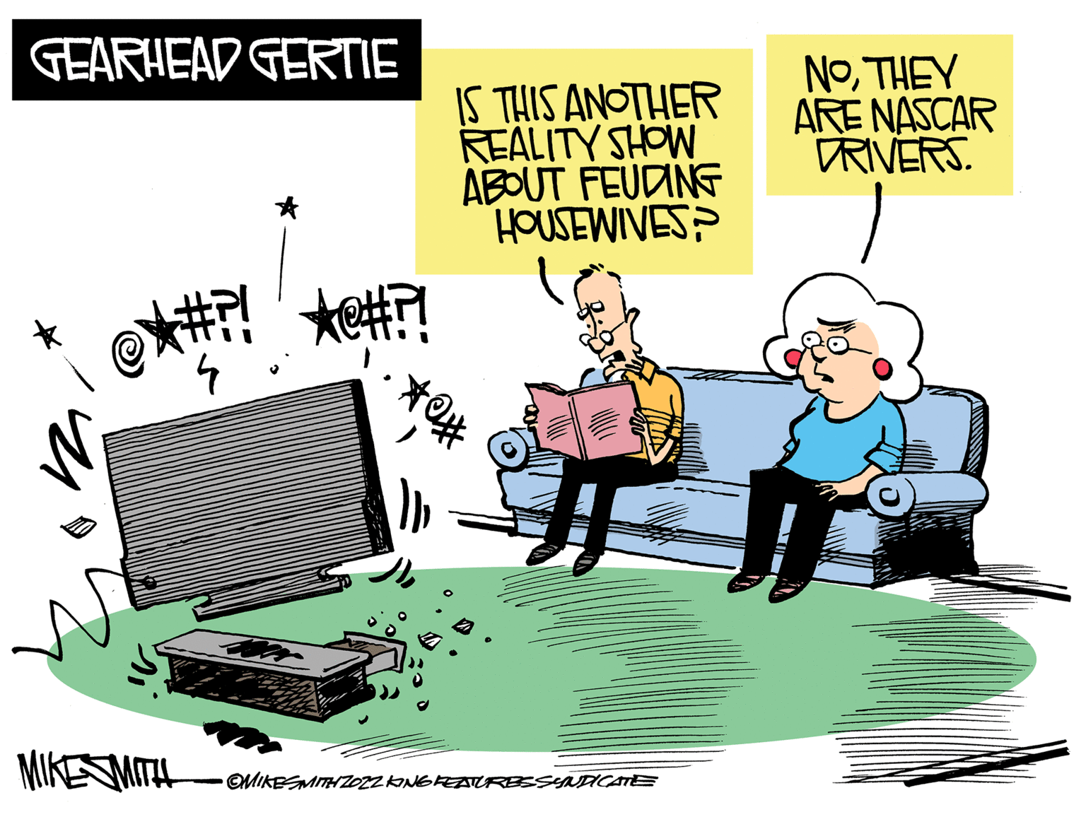 Drawing OCR: GEARHEAD GERTIE 7 OMIKESMITH ZO22 KING FEATURES SYNDICATE ?? IS THIS ANOTHER REALITY SHOW ABOUT FEUDING HOUSEWIVES ** NOTHEY ARE NASCAR RIVERS. GEARHEAD GERTIE 7 OMIKESMITH ZO22 KING FEATURES SYNDICATE ?? IS THIS ANOTHER REALITY SHOW ABOUT FEUDING HOUSEWIVES ** NOTHEY ARE NASCAR RIVERS .
