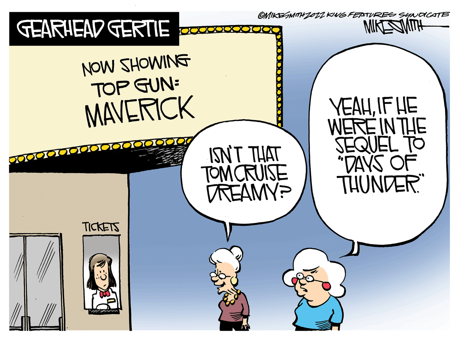 Art OCR: GEARHEAD GERTIE NOW SHOWING TOP GUN: MAVERICK TICKETS OMIKESMITH ZOZZKING FEATURES SYNDICATE MIKE WITH ISN'T THAT TOM CRUISE DREAMY? YEAHIF HE WERE IN THE SEQUEL TO "DAYS OF THUNDER GEARHEAD GERTIE NOW SHOWING TOP GUN : MAVERICK TICKETS OMIKESMITH ZOZZKING FEATURES SYNDICATE MIKE WITH ISN'T THAT TOM CRUISE DREAMY ? YEAHIF HE WERE IN THE SEQUEL TO " DAYS OF THUNDER