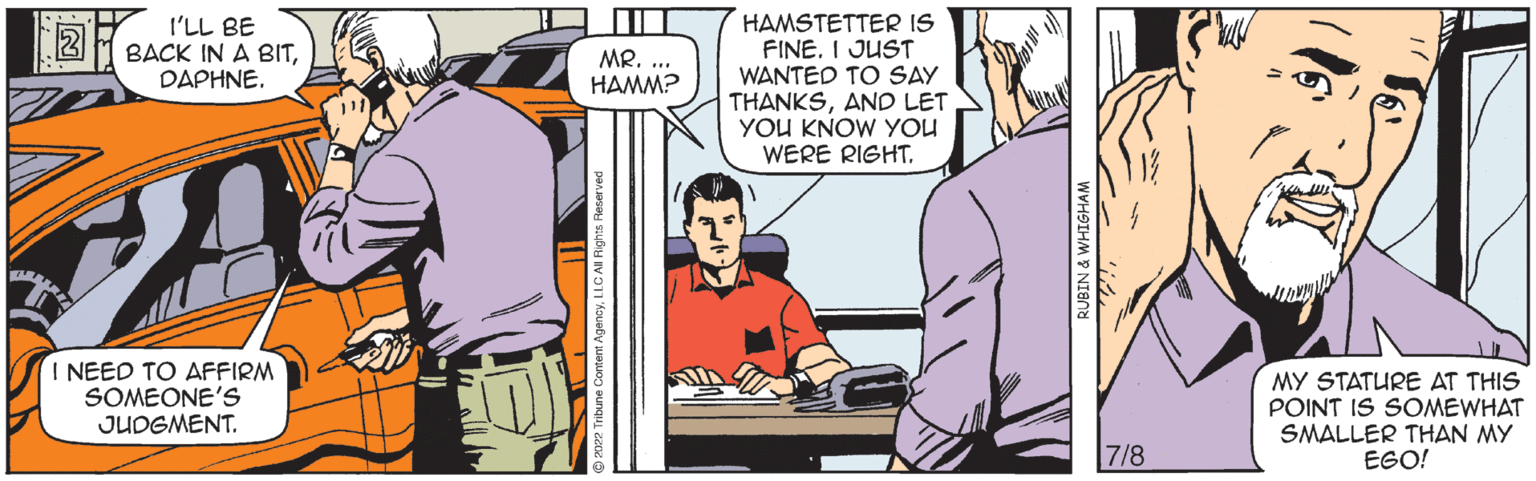 Comics OCR: I'LL BE BACK IN A BITDAPHNE. I NEED TO AFFIRM SOMEONE'S JUDGMENT. MR..... HAMM? HAMSTETTER IS FINE. I JUST WANTED TO SAY THANKSAND LET YOU KNOW YOU WERE RIGHT. RUBIN & WHIGHAM 7/8 [61 MY STATURE AT THIS POINT IS SOMEWHAT SMALLER THAN MY EGO! I'LL BE BACK IN A BITDAPHNE . I NEED TO AFFIRM SOMEONE'S JUDGMENT . MR ..... HAMM ? HAMSTETTER IS FINE . I JUST WANTED TO SAY THANKSAND LET YOU KNOW YOU WERE RIGHT . RUBIN & WHIGHAM 7/8 [ 61 MY STATURE AT THIS POINT IS SOMEWHAT SMALLER THAN MY EGO !