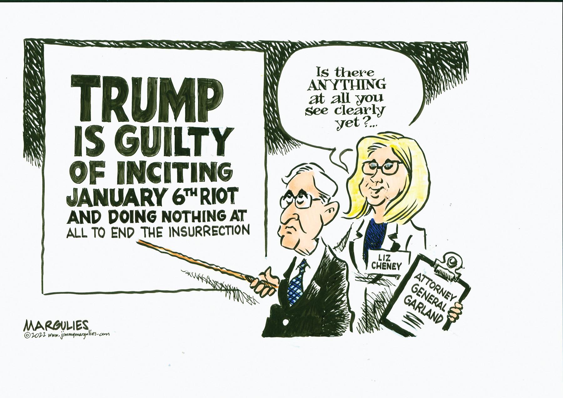 Conversation OCR: TRUMP IS GUILTY OF INCITING JANUARY 6TH RIOT AND DOING NOTHING AT ALL TO END THE INSURRECTION MARGULIES ?2022 www.jimmymargulies.com Is there ANYTHING at all you see clearly yet?... LIZ CHENEY Nolly ATTORNEY GENERAL GARLAND c TRUMP IS GUILTY OF INCITING JANUARY 6TH RIOT AND DOING NOTHING AT ALL TO END THE INSURRECTION MARGULIES ?2022 www.jimmymargulies.com Is there ANYTHING at all you see clearly yet ? ... LIZ CHENEY Nolly ATTORNEY GENERAL GARLAND c