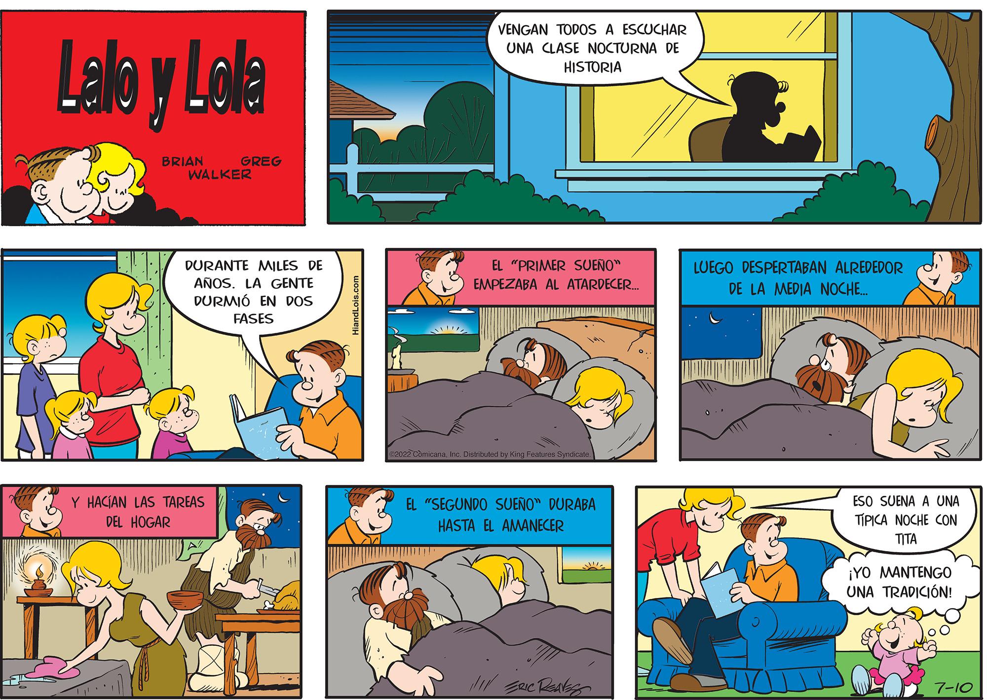Comic book OCR: Lalo y Lola BRIAN GREG WALKER DURANTE MILES DE AÑOS. LA GENTE DURMIÓ EN DOS FASES Y HACÍAN LAS TAREAS DEL HOGAR ?? VENGAN TODOS A ESCUCHAR UNA CLASE NOCTURNA DE HISTORIA EL "PRIMER SUEÑO" EMPEZABA AL ATARDECER... 022 ComicanaInc. Distributed by King Features Syndicate. EL "SEGUNDO SUEÑO" DURABA HASTA EL AMANECER !!!! ERIC RealS T LUEGO DESPERTABAN ALREDEDOR DE LA MEDIA NOCHE.... ESO SUENA A UNA TÍPICA NOCHE CON TITA ¡YO MANTENGO UNA TRADICIÓN! 7-10 Lalo y Lola BRIAN GREG WALKER DURANTE MILES DE AÑOS . LA GENTE DURMIÓ EN DOS FASES Y HACÍAN LAS TAREAS DEL HOGAR ?? VENGAN TODOS A ESCUCHAR UNA CLASE NOCTURNA DE HISTORIA EL " PRIMER SUEÑO " EMPEZABA AL ATARDECER ... 022 ComicanaInc. Distributed by King Features Syndicate . EL " SEGUNDO SUEÑO " DURABA HASTA EL AMANECER !!!! ERIC RealS T LUEGO DESPERTABAN ALREDEDOR DE LA MEDIA NOCHE .... ESO SUENA A UNA TÍPICA NOCHE CON TITA ¡ YO MANTENGO UNA TRADICIÓN ! 7-10