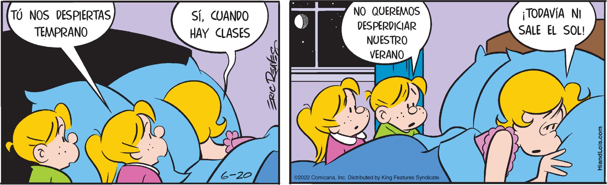Happy OCR: TÚ NOS DESPIERTAS TEMPRANO SíCUANDO HAY CLASES 6-20 ERIC REAVES NO QUEREMOS DESPERDICIAR NUESTRO VERANO €2022 ComicanaInc. Distributed by King Features Syndicate ¡TODAVÍA NI SALE EL SOL! TÚ NOS DESPIERTAS TEMPRANO SíCUANDO HAY CLASES 6-20 ERIC REAVES NO QUEREMOS DESPERDICIAR NUESTRO VERANO € 2022 ComicanaInc. Distributed by King Features Syndicate ¡ TODAVÍA NI SALE EL SOL !