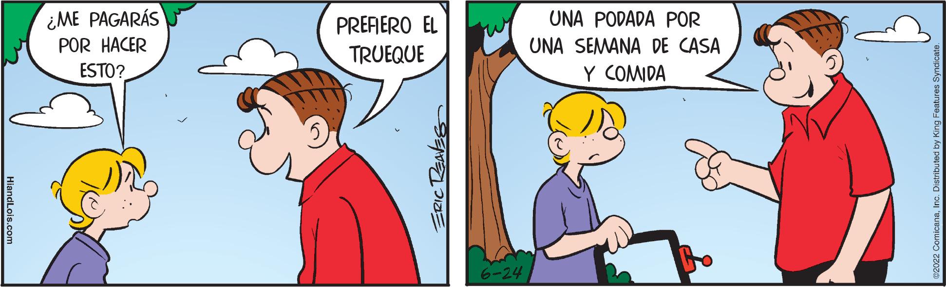 Happy OCR: HiandLois.com ¿ME PAGARÁS POR HACER ESTO? PREFIERO EL TRUEQUE ERIC REAVES rur 6-24 UNA PODADA POR UNA SEMANA DE CASA Y COMIDA 82022 ComicanaInc. Distributed by Ki HiandLois.com ¿ ME PAGARÁS POR HACER ESTO ? PREFIERO EL TRUEQUE ERIC REAVES rur 6-24 UNA PODADA POR UNA SEMANA DE CASA Y COMIDA 82022 ComicanaInc. Distributed by Ki