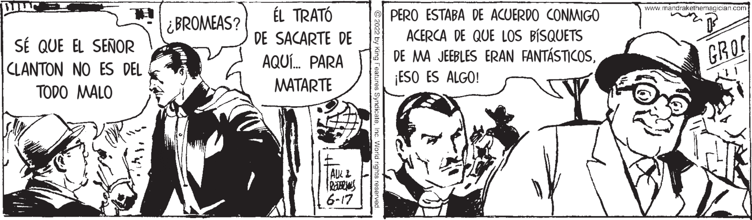 Parallel OCR: WILL SE QUE EL SEÑOR CLANTON NO ES DEL TODO MALO ¿BROMEAS? ÉL TRATÓ DE SACARTE DE AQUÍ... PARA MATARTE I ITT AUL 2 REVERS 6-17 SyndicateInc. World r PERO ESTABA DE ACUERDO CONMIGO ACERCA DE QUE LOS BÍSQUETS DE MA JEEBLES ERAN FANTÁSTICOS¡ESO ES ALGO! www.mandrakethemagician.com GROC WILL SE QUE EL SEÑOR CLANTON NO ES DEL TODO MALO ¿ BROMEAS ? ÉL TRATÓ DE SACARTE DE AQUÍ ... PARA MATARTE I ITT AUL 2 REVERS 6-17 SyndicateInc. World r PERO ESTABA DE ACUERDO CONMIGO ACERCA DE QUE LOS BÍSQUETS DE MA JEEBLES ERAN FANTÁSTICOS¡ ESO ES ALGO ! www.mandrakethemagician.com GROC