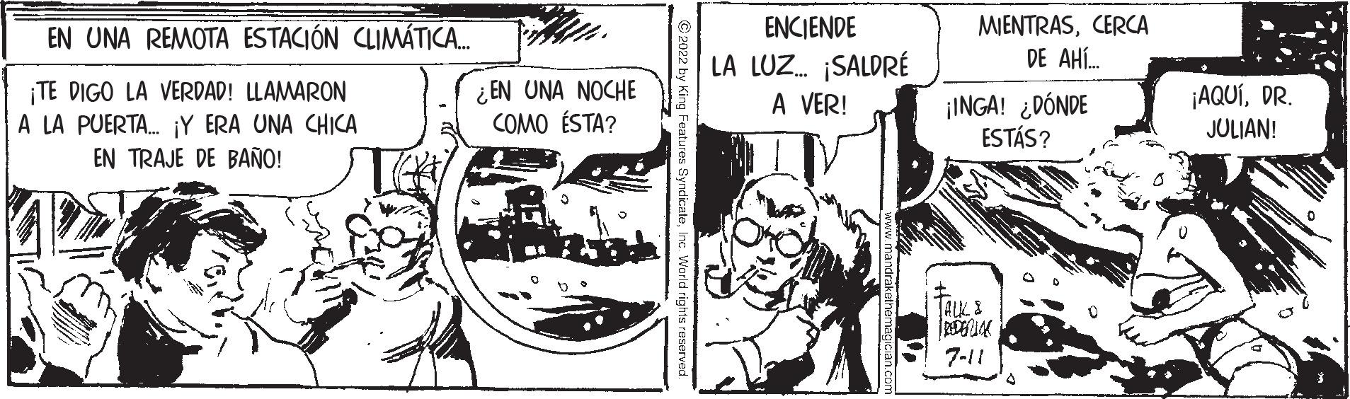 Comic book OCR: EN UNA REMOTA ESTACIÓN CLIMÁTICA.... ¡TE DIGO LA VERDAD! LLAMARON A LA PUERTA... ¡Y ERA UNA CHICA EN TRAJE DE BAÑO! ¿EN UNA NOCHE COMO ÉSTA? ?2022 by King Features SyndicateInc. World right ENCIENDE LA LUZ... ¡SALDRÉ A VER! MIENTRASCERCA DE AHÍ... ¡INGA! ¿DÓNDE ESTÁS? TALK & 7-11 ¡AQUÍDR. JULIAN! EN UNA REMOTA ESTACIÓN CLIMÁTICA .... ¡ TE DIGO LA VERDAD ! LLAMARON A LA PUERTA ... ¡ Y ERA UNA CHICA EN TRAJE DE BAÑO ! ¿ EN UNA NOCHE COMO ÉSTA ? ?2022 by King Features SyndicateInc. World right ENCIENDE LA LUZ ... ¡ SALDRÉ A VER ! MIENTRASCERCA DE AHÍ ... ¡ INGA ! ¿ DÓNDE ESTÁS ? TALK & 7-11 ¡ AQUÍDR . JULIAN !