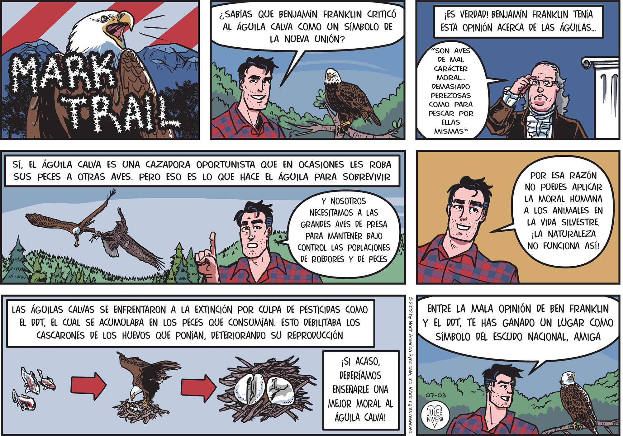 Comic book OCR: ¿SABÍAS QUE BENJAMIN FRANKLIN CRITICÓ AL ÁGUILA CALVA COMO UN SÍMBOLO DE LA NUEVA UNIÓN? MARK TRAIL SÍEL ÁGUILA CALVA ES UNA CAZADORA OPORTUNISTA QUE EN OCASIONES LES ROBA SUS PECES A OTRAS AVES. PERO ESO ES LO QUE HACE EL ÁGUILA PARA SOBREVIVIR Y NOSOTROS NECESITAMOS A LAS GRANDES AVES DE PRESA PARA MANTENER BAJO CONTROL LAS POBLACIONES DE ROEDORES Y DE PECES LAS ÁGUILAS CALVAS SE ENFRENTARON A LA EXTINCIÓN POR CULPA DE PESTICIDAS COMO EL DDTEL CUAL SE ACUMULABA EN LOS PECES QUE CONSUMÍAN. ESTO DEBILITABA LOS CASCARONES DE LOS HUEVOS QUE PONÍANDETERIORANDO SU REPRODUCCIÓN ¡SI ACASODEBERÍAMOS ENSEÑARLE UNA MEJOR MORAL AL ÁGUILA CALVA! ateInc. World rights reserved ¡ES VERDAD! BENJAMIN FRANKLIN TENÍA ESTA OPINIÓN ACERCA DE LAS ÁGUILAS.... "SON AVES DE MAL CARÁCTER MORAL... DEMASIADO PEREZOSAS COMO PARA PESCAR POR ELLAS MISMAS" POR ESA RAZÓN NO PUEDES APLICAR LA MORAL HUMANA A LOS ANIMALES EN LA VIDA SILVESTRE. 07-03 JULES RIVERA ¡LA NATURALEZA NO FUNCIONA ASÍ! ENTRE LA MALA OPINIÓN DE BEN FRANKLIN Y EL DDTTE HAS GANADO UN LUGAR COMO SÍMBOLO DEL ESCUDO NACIONALAMIGA ¿ SABÍAS QUE BENJAMIN FRANKLIN CRITICÓ AL ÁGUILA CALVA COMO UN SÍMBOLO DE LA NUEVA UNIÓN ? MARK TRAIL SÍEL ÁGUILA CALVA ES UNA CAZADORA OPORTUNISTA QUE EN OCASIONES LES ROBA SUS PECES A OTRAS AVES . PERO ESO ES LO QUE HACE EL ÁGUILA PARA SOBREVIVIR Y NOSOTROS NECESITAMOS A LAS GRANDES AVES DE PRESA PARA MANTENER BAJO CONTROL LAS POBLACIONES DE ROEDORES Y DE PECES LAS ÁGUILAS CALVAS SE ENFRENTARON A LA EXTINCIÓN POR CULPA DE PESTICIDAS COMO EL DDTEL CUAL SE ACUMULABA EN LOS PECES QUE CONSUMÍAN . ESTO DEBILITABA LOS CASCARONES DE LOS HUEVOS QUE PONÍANDETERIORANDO SU REPRODUCCIÓN ¡ SI ACASODEBERÍAMOS ENSEÑARLE UNA MEJOR MORAL AL ÁGUILA CALVA ! ateInc. World rights reserved ¡ ES VERDAD ! BENJAMIN FRANKLIN TENÍA ESTA OPINIÓN ACERCA DE LAS ÁGUILAS .... " SON AVES DE MAL CARÁCTER MORAL ... DEMASIADO PEREZOSAS COMO PARA PESCAR POR ELLAS MISMAS " POR ESA RAZÓN NO PUEDES APLICAR LA MORAL HUMANA A LOS ANIMALES EN LA VIDA SILVESTRE . 07-03 JULES RIVERA ¡ LA NATURALEZA NO FUNCIONA ASÍ ! ENTRE LA MALA OPINIÓN DE BEN FRANKLIN Y EL DDTTE HAS GANADO UN LUGAR COMO SÍMBOLO DEL ESCUDO NACIONAL