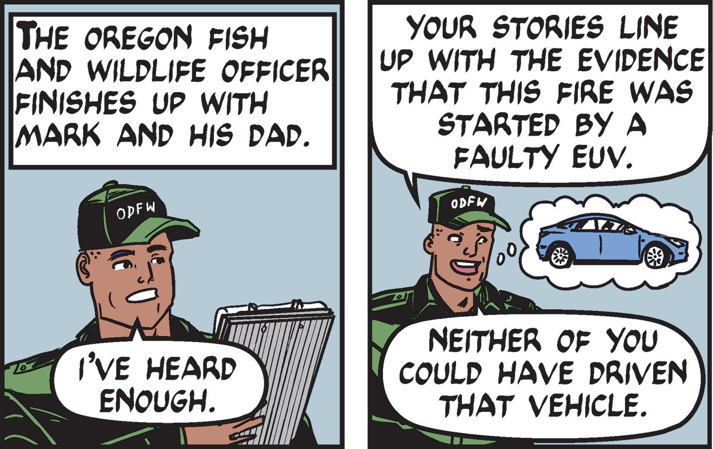 Fiction OCR: THE OREGON FISH AND WILDLIFE OFFICER FINISHES UP WITH MARK AND HIS DAD. ODFW I'VE HEARD ENOUGH. YOUR STORIES LINE UP WITH THE EVIDENCE THAT THIS FIRE WAS STARTED BY A FAULTY EUV. ODFW NEITHER OF YOU COULD HAVE DRIVEN THAT VEHICLE. THE OREGON FISH AND WILDLIFE OFFICER FINISHES UP WITH MARK AND HIS DAD . ODFW I'VE HEARD ENOUGH . YOUR STORIES LINE UP WITH THE EVIDENCE THAT THIS FIRE WAS STARTED BY A FAULTY EUV . ODFW NEITHER OF YOU COULD HAVE DRIVEN THAT VEHICLE .