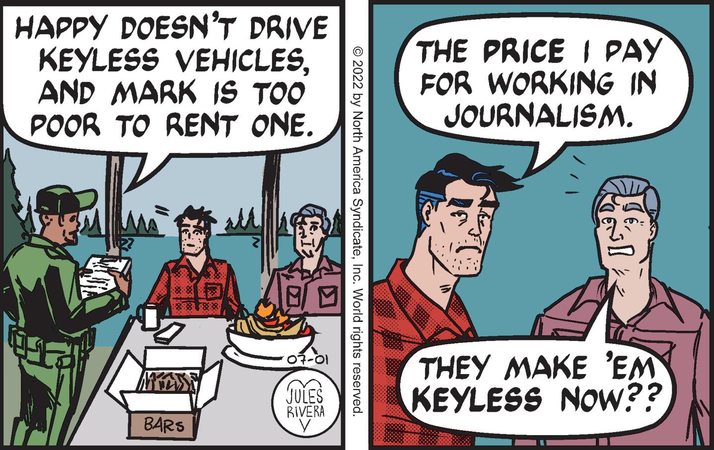 Publication OCR: HAPPY DOESN'T DRIVE KEYLESS VEHICLESAND MARK IS TOO POOR TO RENT ONE. 8888 BARS 8 ? 07-01 JULES RIVERA V © 2022 by North America SyndicateInc. World rights reserved. THE PRICE I PAY FOR WORKING IN JOURNALISM. THEY MAKE 'EM KEYLESS NOW?? HAPPY DOESN'T DRIVE KEYLESS VEHICLESAND MARK IS TOO POOR TO RENT ONE . 8888 BARS 8 ? 07-01 JULES RIVERA V © 2022 by North America SyndicateInc. World rights reserved . THE PRICE I PAY FOR WORKING IN JOURNALISM . THEY MAKE ' EM KEYLESS NOW ??