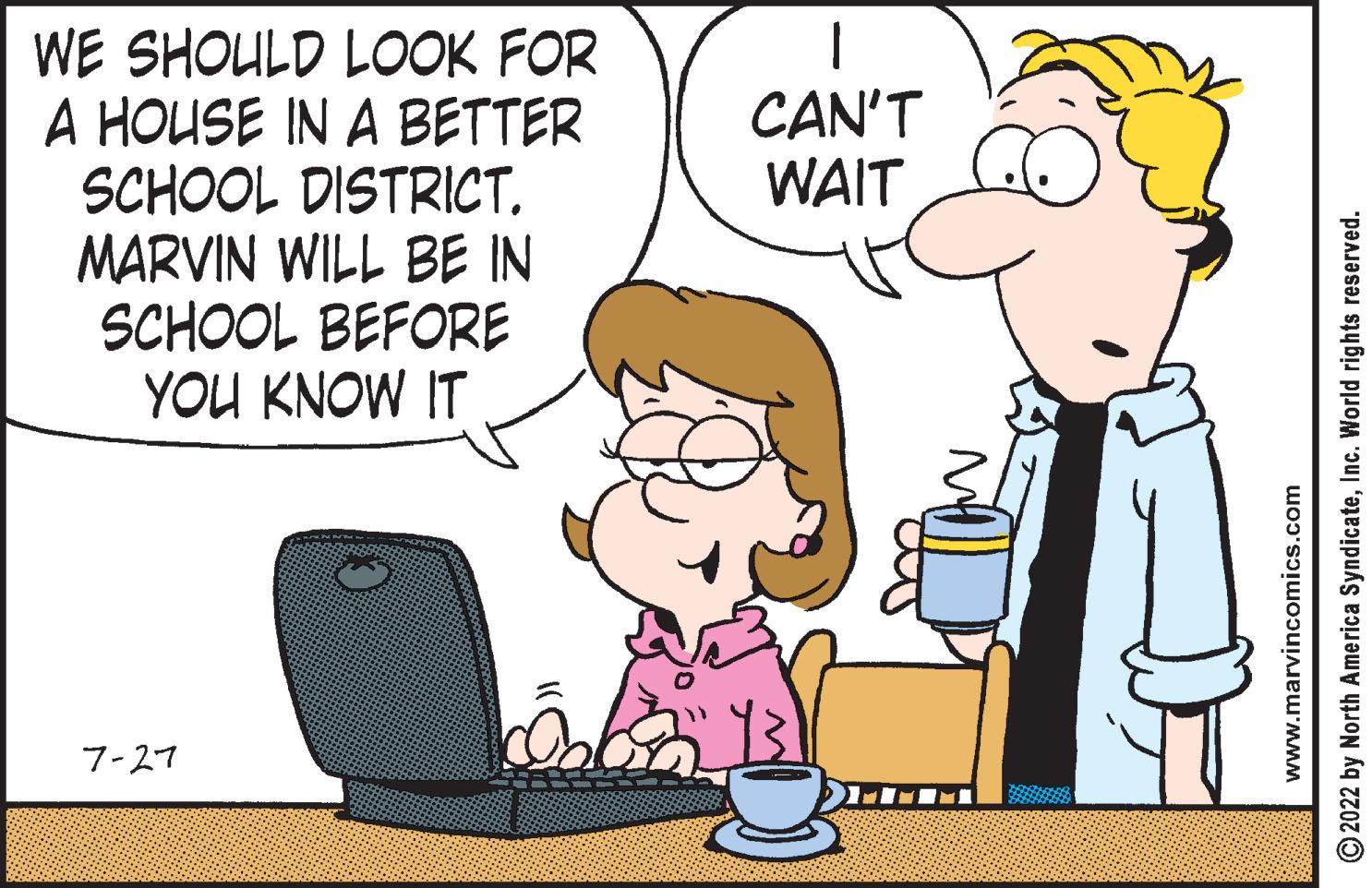 Mammal OCR: WE SHOULD LOOK FOR A HOUSE IN A BETTER SCHOOL DISTRICT. MARVIN WILL BE IN SCHOOL BEFORE YOU KNOW IT 7-27 CAN'T WAIT www.marvincomics.com ?2022 by North America SyndicateInc. World rights reserved. WE SHOULD LOOK FOR A HOUSE IN A BETTER SCHOOL DISTRICT . MARVIN WILL BE IN SCHOOL BEFORE YOU KNOW IT 7-27 CAN'T WAIT www.marvincomics.com ?2022 by North America SyndicateInc. World rights reserved .