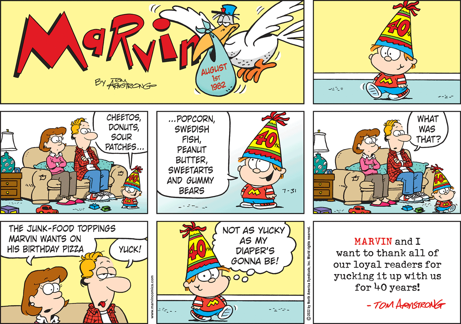 Art OCR: Marvin BY ARMSTRONG CHEETOSSOUR PATCHES... THE JUNK-FOOD TOPPINGS MARVIN WANTS ON HIS BIRTHDAY PIZZA YUCK! AUGUST 1ST 1982 ...POPCORNSWEDISH FISHPEANUT BUTTERSWEETARTS AND GUMMY BEARS 7-31 NOT AS YUCKY AS MY DIAPER'S GONNA BE! ---- WHAT WAS THAT? MARVIN and I want to thank all of our loyal readers for yucking it up with us for 40 years! -TOM ARMSTRONG Marvin BY ARMSTRONG CHEETOSSOUR PATCHES ... THE JUNK - FOOD TOPPINGS MARVIN WANTS ON HIS BIRTHDAY PIZZA YUCK ! AUGUST 1ST 1982 ... POPCORNSWEDISH FISHPEANUT BUTTERSWEETARTS AND GUMMY BEARS 7-31 NOT AS YUCKY AS MY DIAPER'S GONNA BE ! ---- WHAT WAS THAT ? MARVIN and I want to thank all of our loyal readers for yucking it up with us for 40 years ! -TOM ARMSTRONG