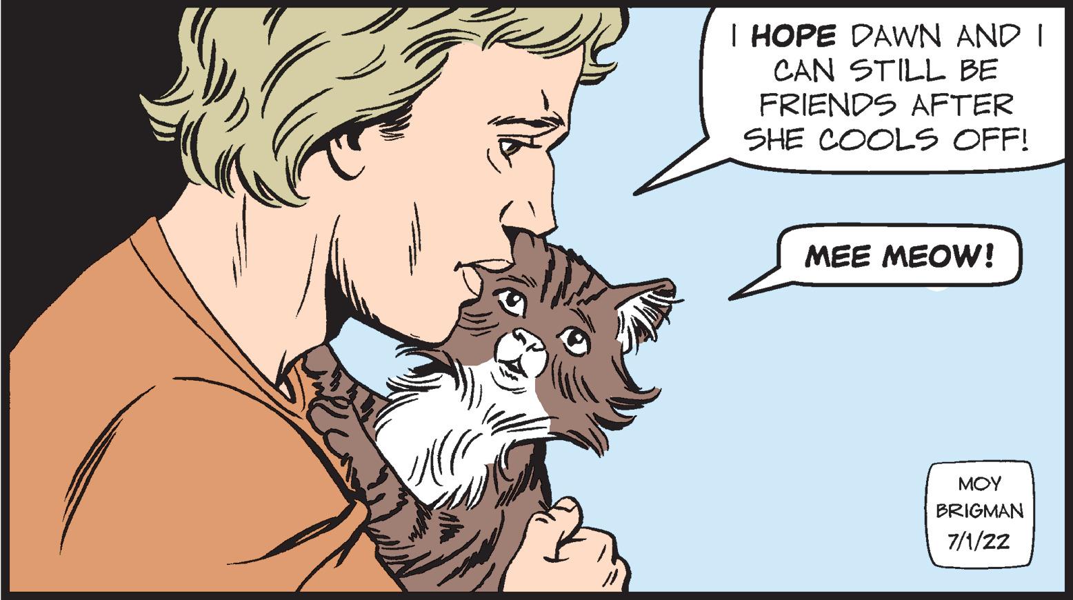 Jaw OCR: I HOPE DAWN AND I I CAN STILL BE FRIENDS AFTER SHE COOLS OFF! MEE MEOW! ??? BRIGMAN 7/1/22 I HOPE DAWN AND I I CAN STILL BE FRIENDS AFTER SHE COOLS OFF ! MEE MEOW ! ??? BRIGMAN 7/1/22