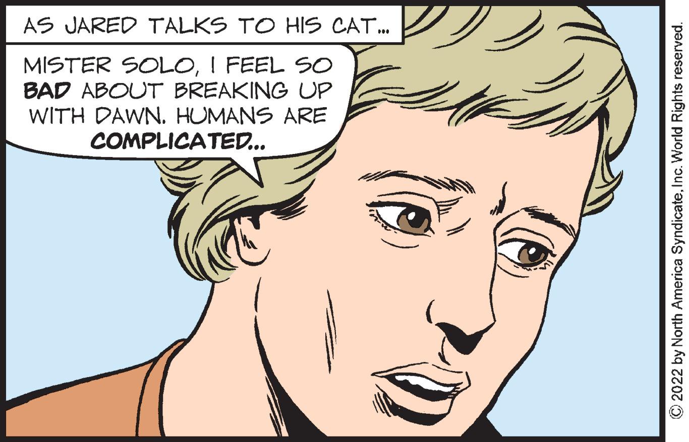 Mouth OCR: AS JARED TALKS TO HIS CAT... MISTER SOLOI FEEL SO BAD ABOUT BREAKING UP WITH DAWN. HUMANS ARE COMPLICATED... ?2022 by North America SyndicateInc. World Rights reserved. AS JARED TALKS TO HIS CAT ... MISTER SOLOI FEEL SO BAD ABOUT BREAKING UP WITH DAWN . HUMANS ARE COMPLICATED ... ?2022 by North America SyndicateInc. World Rights reserved .