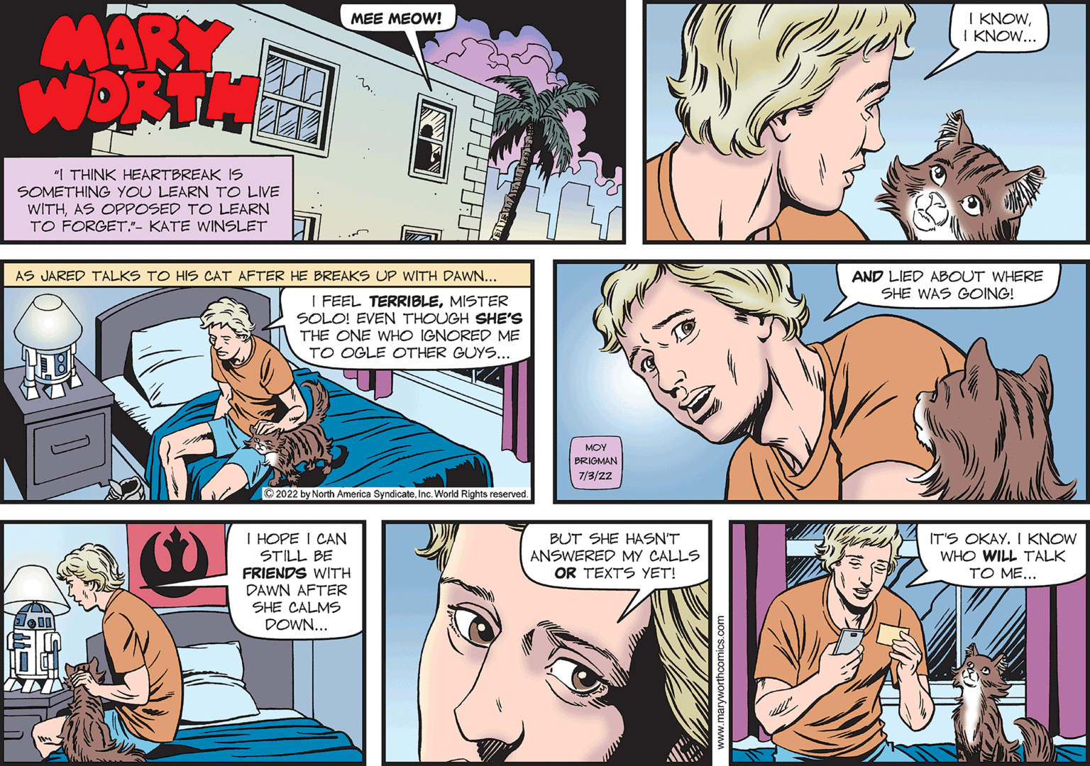 Organism OCR: MEE MEOW! MARY WORTH "I THINK HEARTBREAK IS SOMETHING YOU LEARN TO LIVE WITHAS OPPOSED TO LEARN TO FORGET."- KATE WINSLET AS JARED TALKS TO HIS CAT AFTER HE BREAKS UP WITH DAWN... I FEEL TERRIBLEMISTER SOLO! EVEN THOUGH SHE'S THE ONE WHO IGNORED ME TO OGLE OTHER GUYS... ?2022 by North America SyndicateInc. World Rights reserved. I HOPE I CAN STILL BE FRIENDS WITH DAWN AFTER SHE CALMS DOWN... 1.00 B M MOY BRIGMAN 7/3/2Z BUT SHE HASN'T ANSWERED MY CALLS OR TEXTS YET! I KNOWI KNOW... AND LIED ABOUT WHERE SHE WAS GOING! IT'S OKAY. I KNOW WHO WILL TALK TO ME... MEE MEOW ! MARY WORTH " I THINK HEARTBREAK IS SOMETHING YOU LEARN TO LIVE WITHAS OPPOSED TO LEARN TO FORGET . " - KATE WINSLET AS JARED TALKS TO HIS CAT AFTER HE BREAKS UP WITH DAWN ... I FEEL TERRIBLEMISTER SOLO ! EVEN THOUGH SHE'S THE ONE WHO IGNORED ME TO OGLE OTHER GUYS ... ?2022 by North America SyndicateInc. World Rights reserved . I HOPE I CAN STILL BE FRIENDS WITH DAWN AFTER SHE CALMS DOWN ... 1.00 B M MOY BRIGMAN 7 / 3 / 2Z BUT SHE HASN'T ANSWERED MY CALLS OR TEXTS YET ! I KNOWI KNOW ... AND LIED ABOUT WHERE SHE WAS GOING ! IT'S OKAY . I KNOW WHO WILL TALK TO ME ...