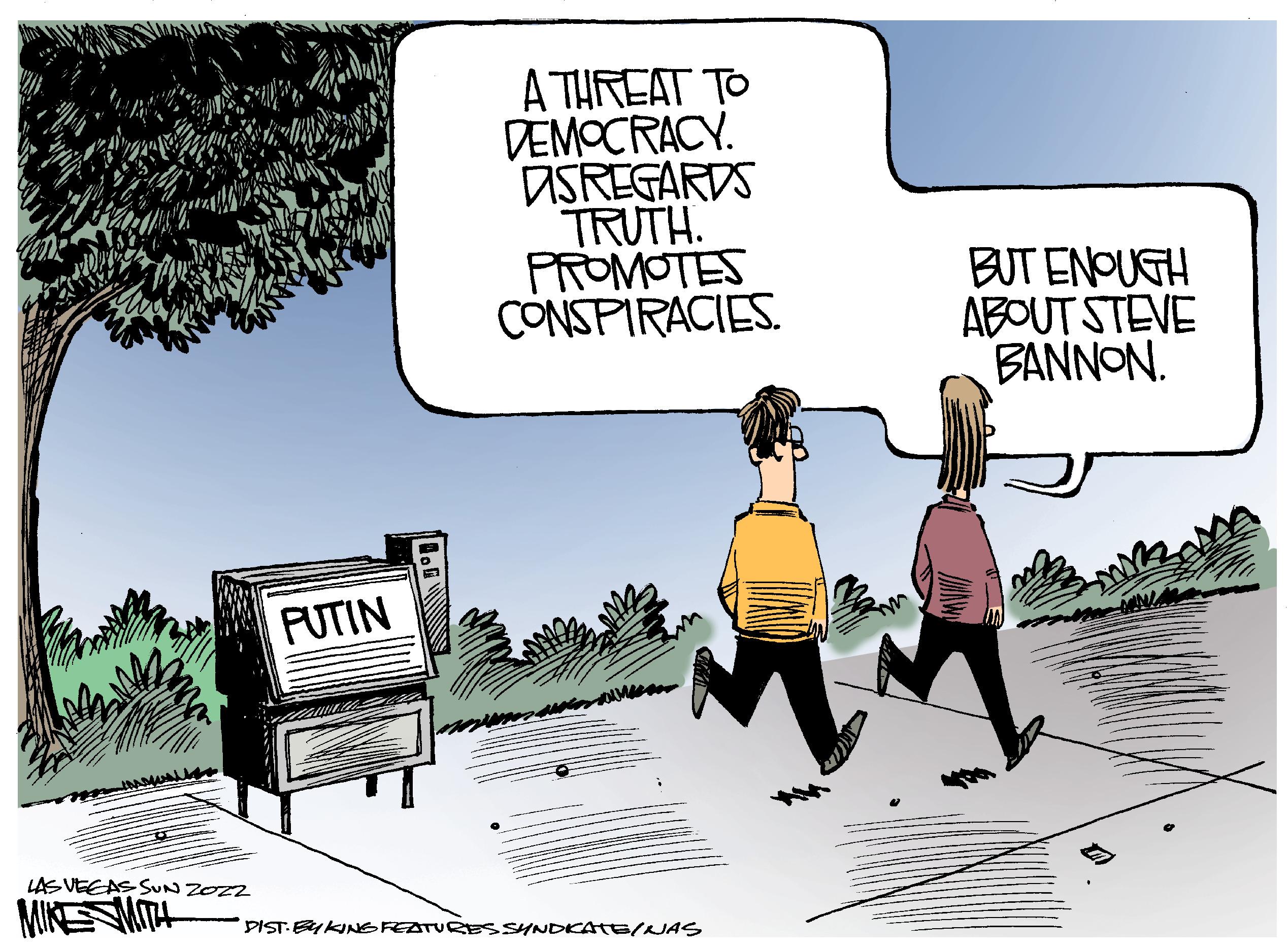 Parallel OCR: LAS VEGAS SUN ZOZZ MIKE MITH PUTIN A THREAT TO DEMOCRACY. DSREGARDS TRUTH. PROMOTES CONSPIRACIES. DIST. EYKING FEATURES SYNDICATE/NAS lin BUT ENOUGH ABOUT STEVE BANNON. LAS VEGAS SUN ZOZZ MIKE MITH PUTIN A THREAT TO DEMOCRACY . DSREGARDS TRUTH . PROMOTES CONSPIRACIES . DIST . EYKING FEATURES SYNDICATE / NAS lin BUT ENOUGH ABOUT STEVE BANNON .