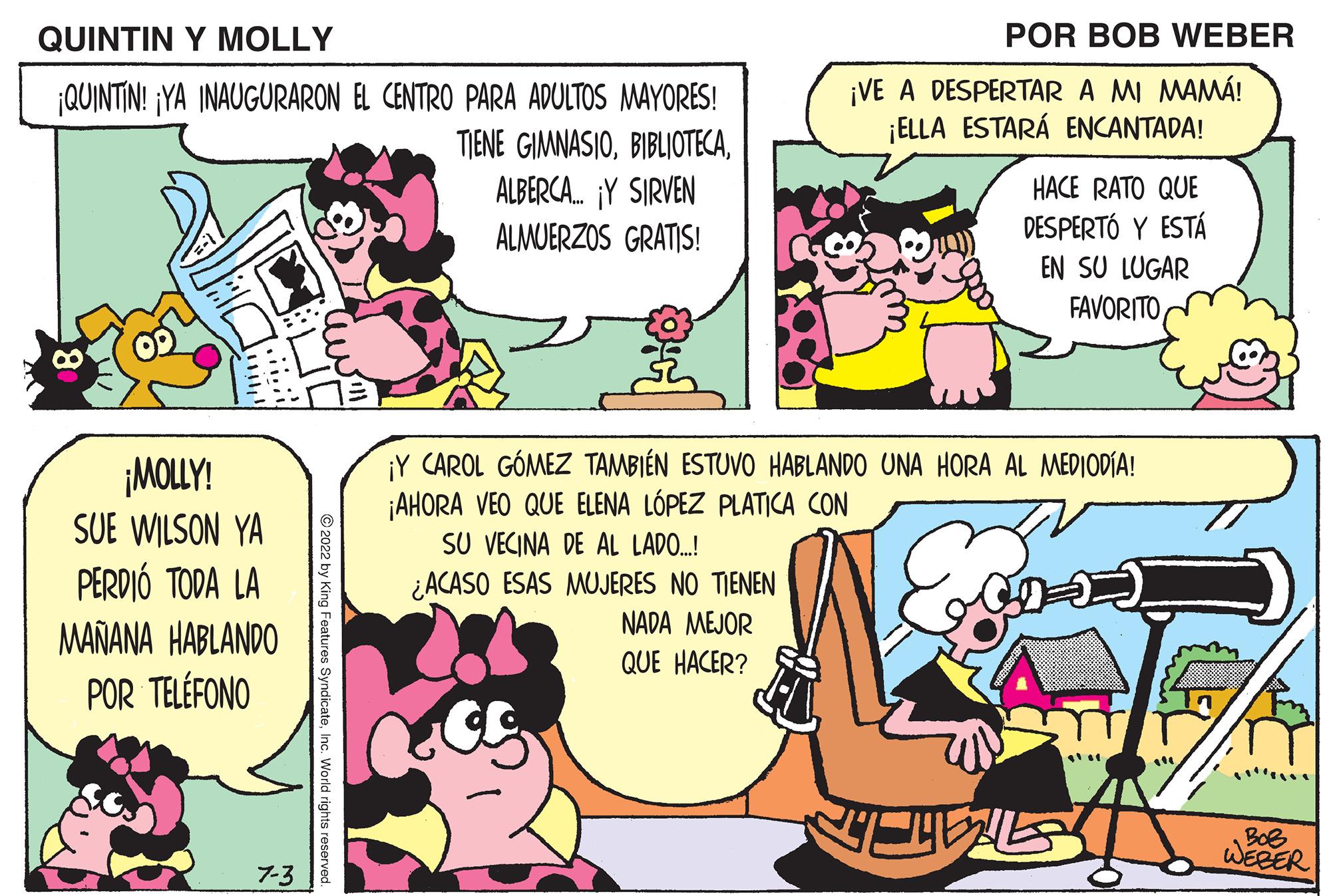 Mammal OCR: QUINTIN Y MOLLY ¡QUINTIN! ¡YA INAUGURARON EL CENTRO PARA ADULTOS MAYORES! TIENE GIMNASIOALBERCA... Y SIRVEN ALMUERZOS GRATIS! ¡MOLLY! SUE WILSON YA PERDIÓ TODA LA MAÑANA HABLANDO POR TELÉFONO 7-3 aw!!! ?2022 by King Features SyndicateInc. World rights reserved. SU VECINA DE AL LADO...! ¿ACASO ESAS MUJERES NO TIENEN NADA MEJOR QUE HACER? ¡Y CAROL GÓMEZ TAMBIÉN ESTUVO HABLANDO UNA HORA AL MEDIODÍA! ¡AHORA VEO QUE ELENA LÓPEZ PLATICA CON Egid S POR BOB WEBER ¡VE A DESPERTAR A MI MAMÁ! ¡ELLA ESTARÁ ENCANTADA! 7 HACE RATO QUE DESPERTÓ Y ESTÁ EN SU LUGAR FAVORITO BoB WEBER QUINTIN Y MOLLY ¡ QUINTIN ! ¡ YA INAUGURARON EL CENTRO PARA ADULTOS MAYORES ! TIENE GIMNASIOALBERCA ... Y SIRVEN ALMUERZOS GRATIS ! ¡ MOLLY ! SUE WILSON YA PERDIÓ TODA LA MAÑANA HABLANDO POR TELÉFONO 7-3 aw !!! ?2022 by King Features SyndicateInc. World rights reserved . SU VECINA DE AL LADO ... ! ¿ ACASO ESAS MUJERES NO TIENEN NADA MEJOR QUE HACER ? ¡ Y CAROL GÓMEZ TAMBIÉN ESTUVO HABLANDO UNA HORA AL MEDIODÍA ! ¡ AHORA VEO QUE ELENA LÓPEZ PLATICA CON Egid S POR BOB WEBER ¡ VE A DESPERTAR A MI MAMÁ ! ¡ ELLA ESTARÁ ENCANTADA ! 7 HACE RATO QUE DESPERTÓ Y ESTÁ EN SU LUGAR FAVORITO BoB WEBER