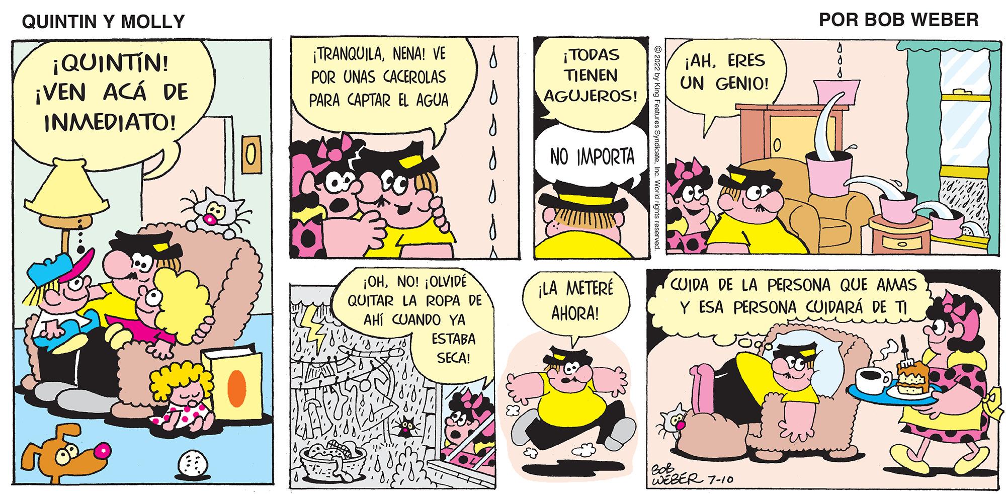 Mammal OCR: QUINTIN Y MOLLY ¡QUINTÍN! ¡VEN ACÁ DE INMEDIATO! ¡TRANQUILANENA! VE POR UNAS CACEROLAS PARA CAPTAR EL AGUA ¡OHNO! ¡OLVIDE QUITAR LA ROPA DE AHÍ CUANDO YA ESTABA SECA! d ¡TODAS TIENEN AGUJEROS! NO IMPORTA ¡LA METERE AHORA! ¡AHERES UN GENIO! POR BOB WEBER CUIDA DE LA PERSONA QUE AMAS Y ESA PERSONA CUIDARÁ DE TI BOOBER 7-10 2 QUINTIN Y MOLLY ¡ QUINTÍN ! ¡ VEN ACÁ DE INMEDIATO ! ¡ TRANQUILANENA ! VE POR UNAS CACEROLAS PARA CAPTAR EL AGUA ¡ OHNO ! ¡ OLVIDE QUITAR LA ROPA DE AHÍ CUANDO YA ESTABA SECA ! d ¡ TODAS TIENEN AGUJEROS ! NO IMPORTA ¡ LA METERE AHORA ! ¡ AHERES UN GENIO ! POR BOB WEBER CUIDA DE LA PERSONA QUE AMAS Y ESA PERSONA CUIDARÁ DE TI BOOBER 7-10 2