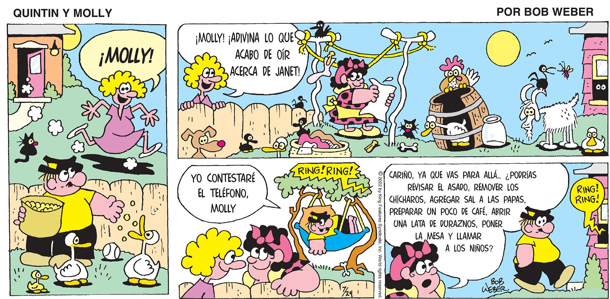 Pink OCR: QUINTIN Y MOLLY ¡MOLLY! ¡MOLLY! ¡ADIVINA LO QUES ACABO DE OÍR ACERCA DE JANET! YO CONTESTARÉ EL TELÉFONOMOLLY RING! RING! POR BOB WEBER CARIÑOYA QUE VAS PARA ALLÁ... ¿PODRÍAS REVISAR EL ASADOREMOVER LOS CHICHAROSABRIR UNA LATA DE DURAZNOSPONER LA MESA Y LLAMAR A LOS NIÑOS? ??? WEBER 00 RING! RING! QUINTIN Y MOLLY ¡ MOLLY ! ¡ MOLLY ! ¡ ADIVINA LO QUES ACABO DE OÍR ACERCA DE JANET ! YO CONTESTARÉ EL TELÉFONOMOLLY RING ! RING ! POR BOB WEBER CARIÑOYA QUE VAS PARA ALLÁ ... ¿ PODRÍAS REVISAR EL ASADOREMOVER LOS CHICHAROSAGREGAR SAL A LAS PAPASPREPARAR UN POCO DE CAFÉABRIR UNA LATA DE DURAZNOSPONER LA MESA Y LLAMAR A LOS NIÑOS ? ??? WEBER 00 RING ! RING !