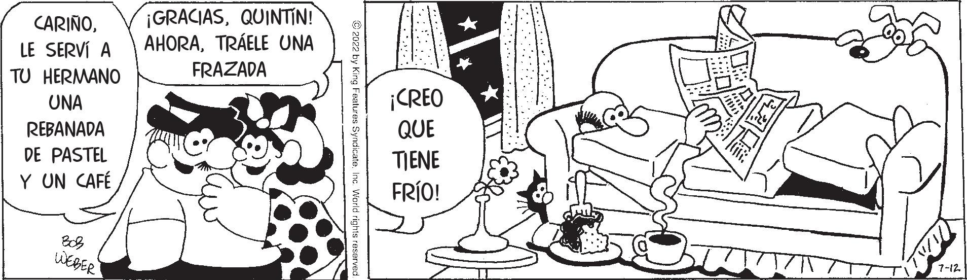 Human body OCR: CARIÑOLE SERVÍ A TU HERMANO UNA REBANADA DE PASTEL Y UN CAFÉ WEBER ¡GRACIASQUINTIN! AHORATRÁELE UNA FRAZADA ?2022 by King Features Syndicate. Inc. World rights reserve L 7-12 CARIÑOLE SERVÍ A TU HERMANO UNA REBANADA DE PASTEL Y UN CAFÉ WEBER ¡ GRACIASQUINTIN ! AHORATRÁELE UNA FRAZADA ?2022 by King Features Syndicate . Inc. World rights reserve L 7-12