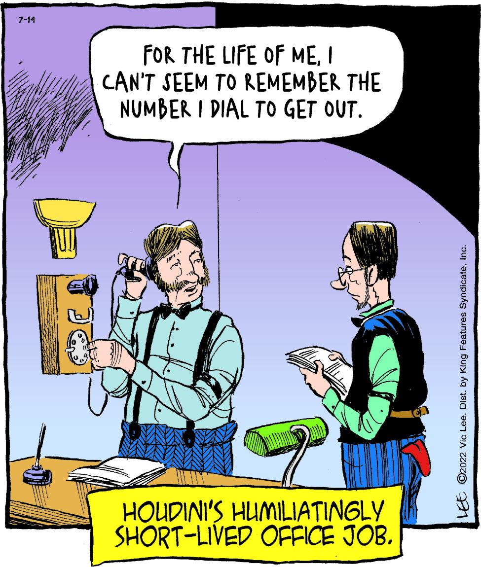 Humour OCR: 7-14 FOR THE LIFE OF MEI CAN'T SEEM TO REMEMBER THE NUMBER I DIAL TO GET OUT. HOUDINI'S HUMILIATINGLY SHORT-LIVED OFFICE JOB. LEE C2022 Vic Lee. Dist. by King Features SyndicateInc. 7-14 FOR THE LIFE OF MEI CAN'T SEEM TO REMEMBER THE NUMBER I DIAL TO GET OUT . HOUDINI'S HUMILIATINGLY SHORT - LIVED OFFICE JOB . LEE C2022 Vic Lee . Dist . by King Features Syndicate