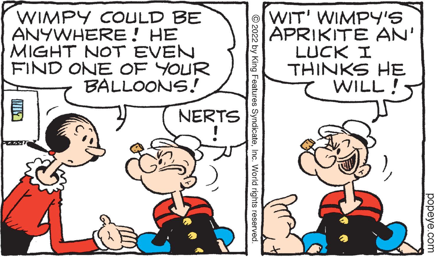 Gesture OCR: WIMPY COULD BE ANYWHERE! HE MIGHT NOT EVEN FIND ONE OF YOUR BALLOONS! NERTS ?2022 by King Features SyndicateInc. World rights reserved. WIT' WIMPY'S APRIKITE AN' LUCK I THINKS HE WILL! popeye.com WIMPY COULD BE ANYWHERE ! HE MIGHT NOT EVEN FIND ONE OF YOUR BALLOONS ! NERTS ?2022 by King Features SyndicateInc. World rights reserved . WIT ' WIMPY'S APRIKITE AN ' LUCK I THINKS HE WILL ! popeye.com