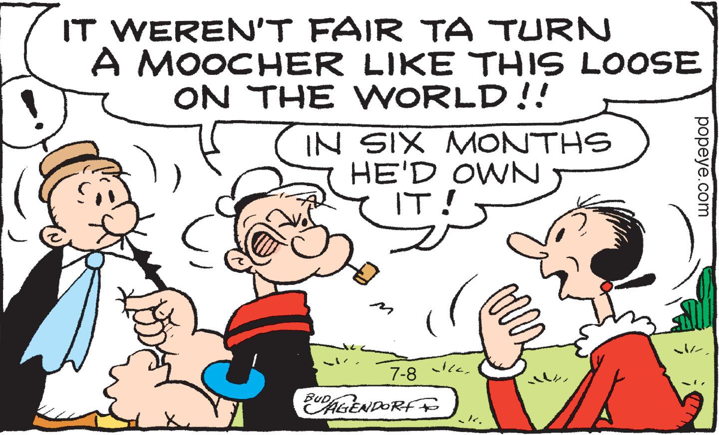 Art OCR: IT WEREN'T FAIR TA TURN A MOOCHER LIKE THIS LOOSE ON THE WORLD!! IN SIX MONTHS HE'D OWN IT! BUD 7-8 AGENDORF Ilak. ?? popeye.com IT WEREN'T FAIR TA TURN A MOOCHER LIKE THIS LOOSE ON THE WORLD !! IN SIX MONTHS HE'D OWN IT ! BUD 7-8 AGENDORF Ilak . ? ? popeye.com