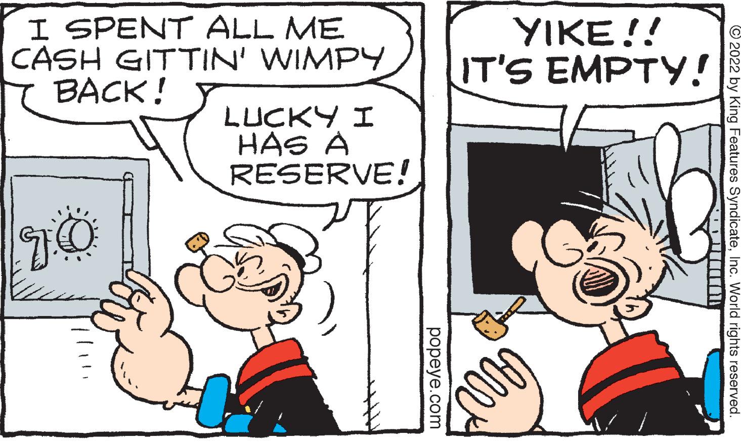 Art OCR: I SPENT ALL ME CASH GITTIN' WIMPY BACK! OL LUCKY I HAS A RESERVE! popeye.com YIKE!! IT'S EMPTY! Coll 2022 by King Features SyndicateInc. World rights reserved. I SPENT ALL ME CASH GITTIN ' WIMPY BACK ! OL LUCKY I HAS A RESERVE ! popeye.com YIKE !! IT'S EMPTY ! Coll 2022 by King Features SyndicateInc. World rights reserved .