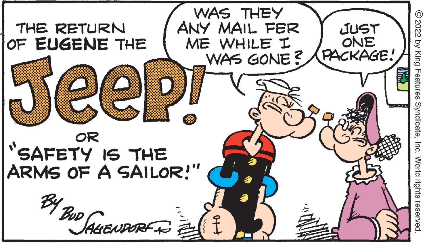 Line OCR: THE RETURN OF EUGENE THE Jeep! OR SAFETY IS THE ARMS OF A SAILOR!" BY 2 WAS THEY ANY MAIL FER ME WHILE I BUD BUD JAHENDORF T JUST ONE WAS GONE? PACKAGE! oft ?2022 by King Features SyndicateInc. World rights reserved. THE RETURN OF EUGENE THE Jeep ! OR SAFETY IS THE ARMS OF A SAILOR ! " BY 2 WAS THEY ANY MAIL FER ME WHILE I BUD BUD JAHENDORF T JUST ONE WAS GONE ? PACKAGE ! oft ?2022 by King Features SyndicateInc. World rights reserved .