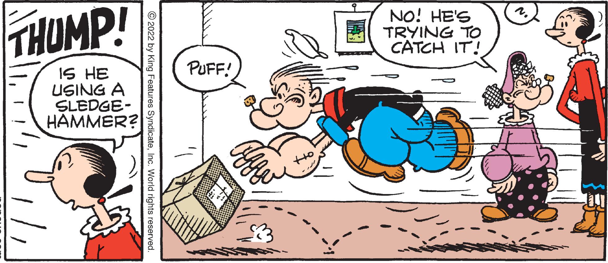 Art OCR: THUMP! IS HE USING A SLEDGE- HAMMER? ?2022 by King Features SyndicateInc. World rights reserved. PUFF! NO! HE'S TRYING TO CATCH IT! THUMP ! IS HE USING A SLEDGE HAMMER ? ?2022 by King Features SyndicateInc. World rights reserved . PUFF ! NO ! HE'S TRYING TO CATCH IT !