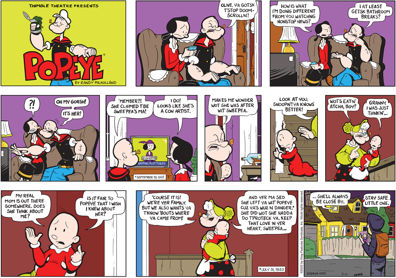 Purple OCR: THIMBLE THEATRE PRESENTS POPEYE ?! MY REAL MOM IS OUT THERE SOMEWHEREDOES SHE THINK ABOUT ME? BY RANDY MILHOLLAND OH MY GORSH! IT'S HER! 'MEMBER?! SHE CLAIMED TBE SWEE PEA'S MA! IS IT FAIR TO POPEYE THAT I WISH I KNEW ABOUT HER? I DO! LOOKS LIKE SHE'S A CON ARTIST. 12081011 NAPPING PLOT FOILED *SEPTEMBER 191937 'COURSE IT IS! WE'RE YER FAMILYBUT WE ALSO WANTS YA T'KNOW 'BOUTS WHERE YA CAME FROM! OLIVEYA GOTSK T'STOP DOOM- SCROLLIN! MAKES ME WONDER WOT SHE WAS AFTER WIT SWEEPEA. HOW IS WHAT I'M DOING DIFFERENT FROM YOU WATCHING NONSTOP NEWS? LOOK AT YOUSNOOPIN! YA KNOWS BETTER! AND YER MA SED SHE LEFT YA WIT' POPEYE CUZ YA'S WUZ IN DANGER." SHE DID WOT SHE HADDA DO T'PROTECK YA. KEEP THAT LOVE IN YER HEARTSWEEPEA... *JULY 311933 ... SHE'LL ALWAYS BE CLOSE BY. C TU IAT LEAST GETSK BATHROOM BREAKS? WOT'S EATIN' ATCHABOY? popeye.com BANY 7-174 GRANNY I WAS JUST THINKIN'... STAY SAFE. LITTLE ONE. THIMBLE THEATRE PRESENTS POPEYE ? ! MY REAL MOM IS OUT THERE SOMEWHEREDOES SHE THINK ABOUT ME ? BY RANDY MILHOLLAND OH MY GORSH ! IT'S HER ! ' MEMBER ?! SHE CLAIMED TBE SWEE PEA'S MA ! IS IT FAIR TO POPEYE THAT I WISH I KNEW ABOUT HER ? I DO ! LOOKS LIKE SHE'S A CON ARTIST . 12081011 NAPPING PLOT FOILED * SEPTEMBER 191937 ' COURSE IT IS ! WE'RE YER FAMILYBUT WE ALSO WANTS YA T'KNOW ' BOUTS WHERE YA CAME FROM ! OLIVEYA GOTSK T'STOP DOOM SCROLLIN ! MAKES ME WONDER WOT SHE WAS AFTER WIT SWEEPEA . HOW IS WHAT I'M DOING DIFFERENT FROM YOU WATCHING NONSTOP NEWS ? LOOK AT YOUSNOOPIN ! YA KNOWS BETTER ! AND YER MA SED SHE LEFT YA WIT ' POPEYE CUZ YA'S WUZ IN DANGER . " SHE DID WOT SHE HADDA DO T'PROTECK YA . KEEP THAT LOVE IN YER HEARTSWEEPEA ... * JULY 311933 ... SHE'LL ALWAYS BE CLOSE BY . C TU IAT LEAST GETSK BATHROOM BREAKS ? WOT'S EATIN ' ATCHABOY ? popeye.com BANY 7-174 GRANNY I WAS JUST THINKIN ' ... STAY SAFE . LITTLE ONE .