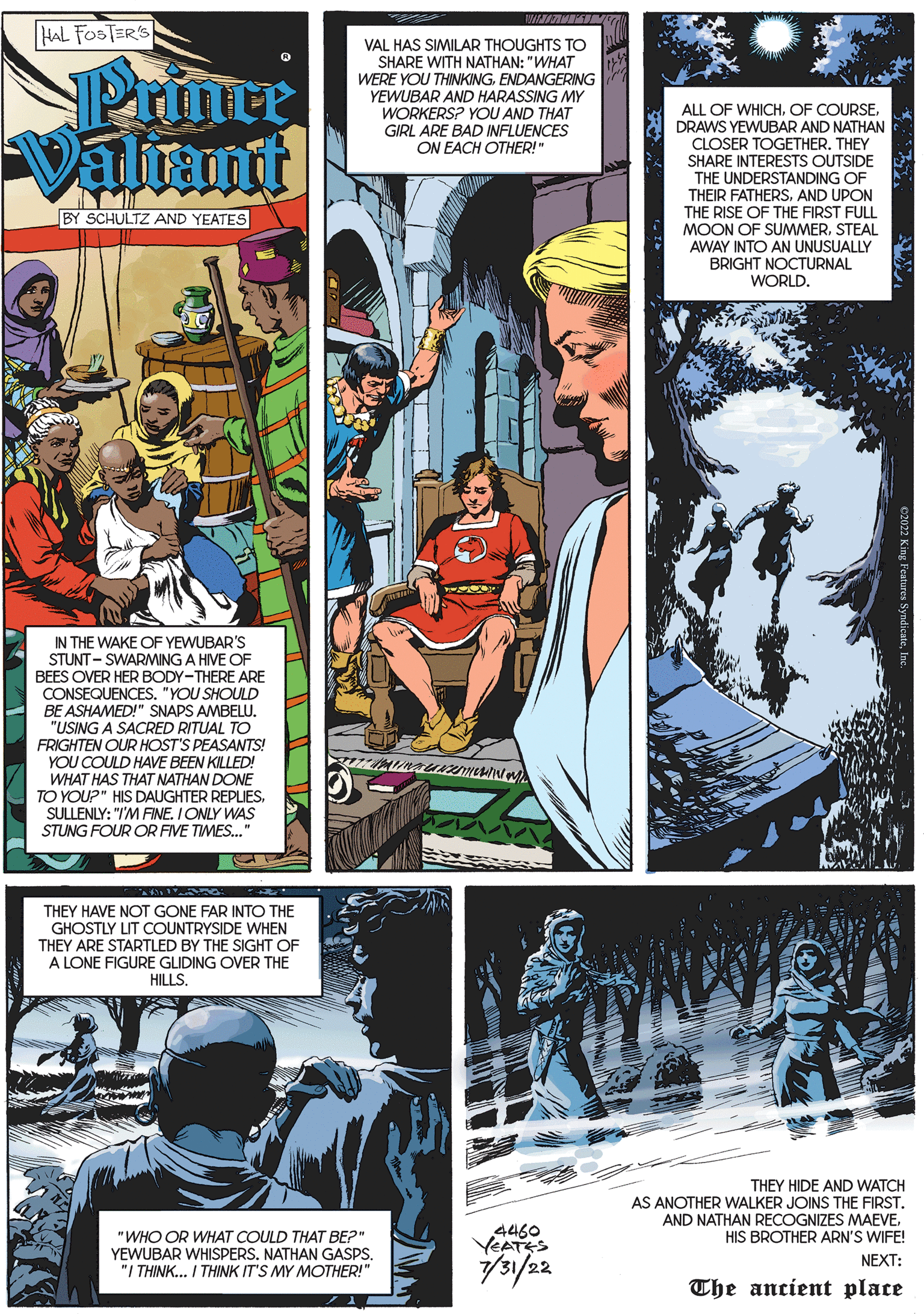 Fictional character OCR: HAL FOSTER'S Prince Valiant BY SCHULTZ AND YEATES A IN IN THE WAKE OF YEWUBAR'S STUNT-SWARMING A HIVE OF BEES OVER HER BODY-THERE ARE CONSEQUENCES. "YOU SHOULD BE ASHAMED!" SNAPS AMBELU. "USING A SACRED RITUAL TO FRIGHTEN OUR HOST'S PEASANTS! YOU COULD HAVE BEEN KILLED! WHAT HAS THAT NATHAN DONE TO YOU?" HIS DAUGHTER REPLIESSULLENLY: "I'M FINE. I ONLY WAS STUNG FOUR OR FIVE TIMES..." TAG: THEY HAVE NOT GONE FAR INTO THE GHOSTLY LIT COUNTRYSIDE WHEN THEY ARE STARTLED BY THE SIGHT OF A LONE FIGURE GLIDING OVER THE HILLS. VAL HAS SIMILAR THOUGHTS TO SHARE WITH NATHAN: "WHAT WERE YOU THINKINGENDANGERING YEWUBAR AND HARASSING MY WORKERS? YOU AND THAT GIRL ARE BAD INFLUENCES ON EACH OTHER!" BULIM "WHO OR WHAT COULD THAT BE?" YEWUBAR WHISPERS. NATHAN GASPS. "I THINK... I THINK IT'S MY MOTHER!" MANA 4460 YEATES 7/31/22 ALL OF WHICHDRAWS YEWUBAR AND NATHAN CLOSER TOGETHER. THEY SHARE INTERESTS OUTSIDE THE UNDERSTANDING OF THEIR FATHERSAND UPON THE RISE OF THE FIRST FULL MOON OF SUMMERSTEAL AWAY INTO AN UNUSUALLY BRIGHT NOCTURNAL WORLD. THEY HIDE AND WATCH AS ANOTHER WALKER JOINS THE FIRST. AND NATHAN RECOGNIZES MAEVEHIS BROTHER ARN'S WIFE! NEXT: The ancient place HAL FOSTER'S Prince Valiant BY SCHULTZ AND YEATES A IN IN THE WAKE OF YEWUBAR'S STUNT - SWARMING A HIVE OF BEES OVER HER BODY - THERE ARE CONSEQUENCES . " YOU SHOULD BE ASHAMED ! " SNAPS AMBELU . " USING A SACRED RITUAL TO FRIGHTEN OUR HOST'S PEASANTS ! YOU COULD HAVE BEEN KILLED ! WHAT HAS THAT NATHAN DONE TO YOU ? " HIS DAUGHTER REPLIESSULLENLY : " I'M FINE . I ONLY WAS STUNG FOUR OR FIVE TIMES ... " TAG : THEY HAVE NOT GONE FAR INTO THE GHOSTLY LIT COUNTRYSIDE WHEN THEY ARE STARTLED BY THE SIGHT OF A LONE FIGURE GLIDING OVER THE HILLS . VAL HAS SIMILAR THOUGHTS TO SHARE WITH NATHAN : " WHAT WERE YOU THINKINGENDANGERING YEWUBAR AND HARASSING MY WORKERS ? YOU AND THAT GIRL ARE BAD INFLUENCES ON EACH OTHER ! " BULIM " WHO OR WHAT COULD THAT BE ? " YEWUBAR WHISPERS . NATHAN GASPS . " I THINK ... I THINK IT'S MY MOTHER ! " MANA 4460 YEATES 7/31/22 ALL OF WHICHOF COURSEDRAWS YEWUBAR AND NATHAN CLOSER TOGETHER . THEY SHARE INTERESTS OUTSIDE THE UNDERSTANDING OF THEIR FATHERSAND UPON THE RISE OF THE FIRST FULL MOON OF SUMMERSTEAL AWAY INTO AN UNUSUALLY BRIGHT NOCTURNAL WORLD . THEY HIDE AND WATCH AS ANOTHER WALKER JOINS THE FIRST . AND NATHAN RECOGNIZES MAEVEHIS BROTHER ARN'S WIFE ! NEXT : The ancient place