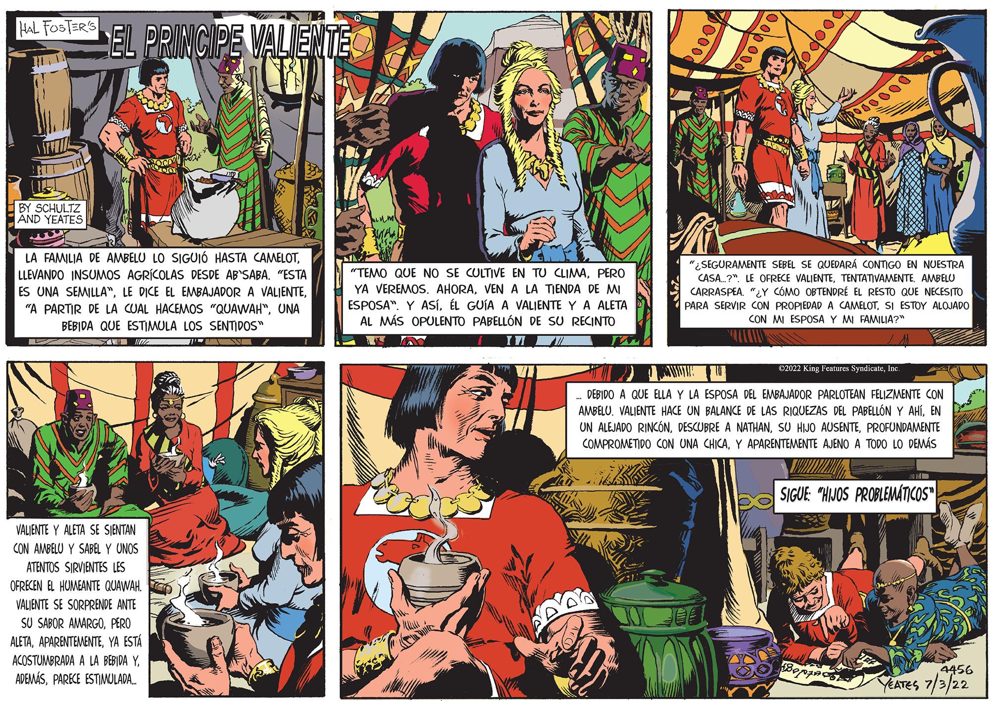 Art OCR: HAL FOSTER'S HEA BY SCHULTZ AND YEATES EL PRINCIPE VALIENTE L LA FAMILIA DE AMBELU LO SIGUIÓ HASTA CAMELOTLLEVANDO INSUMOS AGRÍCOLAS DESDE AB'SABA. "ESTA ES UNA SEMILLA"UNA BEBIDA QUE ESTIMULA LOS SENTIDOS" SOODY INTY VALIENTE Y ALETA SE SIENTAN CON AMBELU Y SABEL Y UNOS ATENTOS SIRVIENTES LES OFRECEN EL HUMEANTE QUAWAH. VALIENTE SE SORPRENDE ANTE SU SABOR AMARGOPERO ALETAYA ESTÁ ACOSTUMBRADA A LA BEBIDA Y. ADEMÁSPARECE ESTIMULADA... "TEMO QUE NO SE CULTIVE EN TU CLIMAPERO YA VEREMOS. AHORAVEN A LA TIENDA DE MI ESPOSA". Y ASÍEL GUÍA A VALIENTE Y A ALETA AL MÁS OPULENTO PABELLÓN DE SU RECINTO IN ro 000 000 dodood An Po ROSOOOO "SEGURAMENTE SEBEL SE QUEDARÁ CONTIGO EN NUESTRA CASA? LE OFRECE VALIENTETENTATIVAMENTE. AMBELU CARRASPEA. "¿Y COMO OBTENDRE EL RESTO QUE NECESITO PARA SERVIR CON PROPIEDAD A CAMELOTSI ESTOY ALOJADO CON MI ESPOSA Y MI FAMILIA?" EU DEBIDO A QUE ELLA Y LA ESPOSA DEL EMBAJADOR PARLOTEAN FELIZMENTE CON AMBELU. VALIENTE HACE UN BALANCE DE LAS RIQUEZAS DEL PABELLÓN Y AHÍEN UN ALEJADO RINCÓNPROFUNDAMENTE COMPROMETIDO CON UNA CHICAY APARENTEMENTE AJENO A TODO LO DEMÁS €2022 King Features SyndicateInc. SIGUE: "HIJOS PROBLEMÁTICOS Sarule 4456 YEATES 7/3/22 HAL FOSTER'S HEA BY SCHULTZ AND YEATES EL PRINCIPE VALIENTE L LA FAMILIA DE AMBELU LO SIGUIÓ HASTA CAMELOTLLEVANDO INSUMOS AGRÍCOLAS DESDE AB'SABA . " ESTA ES UNA SEMILLA "LE DICE EL EMBAJADOR A VALIENTE" A PARTIR DE LA CUAL HACEMOS " QUAWAH "UNA BEBIDA QUE ESTIMULA LOS SENTIDOS " SOODY INTY VALIENTE Y ALETA SE SIENTAN CON AMBELU Y SABEL Y UNOS ATENTOS SIRVIENTES LES OFRECEN EL HUMEANTE QUAWAH . VALIENTE SE SORPRENDE ANTE SU SABOR AMARGOPERO ALETAYA ESTÁ ACOSTUMBRADA A LA BEBIDA Y. ADEMÁSPARECE ESTIMULADA ... " TEMO QUE NO SE CULTIVE EN TU CLIMAPERO YA VEREMOS . AHORAVEN A LA TIENDA DE MI ESPOSA " . Y ASÍEL GUÍA A VALIENTE Y A ALETA AL MÁS OPULENTO PABELLÓN DE SU RECINTO IN ro 000 000 dodood An Po ROSOOOO " SEGURAMENTE SEBEL SE QUEDARÁ CONTIGO EN NUESTRA CASA ? LE OFRECE VALIENTETENTATIVAMENTE . AMBELU CARRASPEA . " ¿ Y COMO OBTENDRE EL RESTO QUE NECESITO PARA SERVIR CON PROPIEDAD A CAMELOTSI ESTOY ALOJADO CON MI ESPOSA Y MI FAMILIA ? " EU DEBIDO A QUE ELLA Y LA ESPOSA DEL EMBAJADOR PARLOTEAN FELIZMENTE CON AMBELU . VALIENTE HACE UN BALANCE DE LAS RIQUEZAS DEL PABELLÓN Y AHÍEN UN ALEJADO RINCÓNDESCUBRE A NATHANSU HIJO AUSENTEPROFUNDAMENTE COMPROMETIDO CON UNA CHICAY APARENTEMENTE AJENO A TODO LO DEMÁS € 2022 King Features SyndicateInc. SIGUE : " HIJOS PROBLEMÁTICOS Sarule 4456 YEATES 7/3/22
