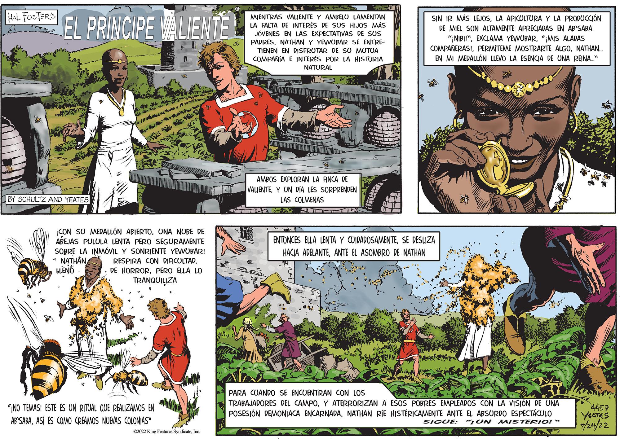 Art OCR: HAL FOSTER'S EL PRINCIPE VALIENTE www BY SCHULTZ AND YEATES The ¡CON SU MEDALLÓN ABIERTOUNA NUBE DE ABEJAS PULULA LENTA PERO SEGURAMENTE SOBRE LA INMÓVIL Y SONRIENTE YEWUBAR! NATHAN RESPIRA CON DIFICULTADPERO ELLA LO TRANQUILIZA LLENO "¡NO TEMAS! ESTE ES UN RITUAL QUE REALIZAMOS EN AB SABAASÍ ES COMO CREAMOS NUEVAS COLONIAS™ €2022 King Features SyndicateInc. W MIENTRAS VALIENTE Y AMBELU LAMENTAN LA FALTA DE INTERÉS DE SUS HIJOS MÁS JÓVENES EN LAS EXPECTATIVAS DE SUS PADRESNATHAN Y YEWUBAR SE ENTRE- TIENEN EN DISFRUTAR DE SU MUTUA COMPAÑÍA E INTERÉS POR LA HISTORIA NATURAL AMBOS EXPLORAN LA FINCA DE VALIENTEY UN DÍA LES SORPRENDEN LAS COLMENAS X STE TIME ELL SIN IR MÁS LEJOSLA APICULTURA Y LA PRODUCCIÓN DE MIEL SON ALTAMENTE APRECIADAS EN AB'SABA. "¡NIBI!""¡MIS ALADAS COMPAÑERAS!NATHAN... EN MI MEDALLÓN LLEVO LA ESENCIA DE UNA REINA...." m ENTONCES ELLA LENTA Y CUIDADOSAMENTESE DESLIZA HACIA ADELANTEANTE EL ASOMBRO DE NATHAN PARA CUANDO SE ENCUENTRAN CON LOS TRABAJADORES DEL CAMPOY ATERRORIZAN A ESOS POBRES EMPLEADOS CON LA VISIÓN DE UNA POSESIÓN DEMONIACA ENCARNADANATHAN RIE HISTÉRICAMENTE ANTE EL ABSURDO ESPECTÁCULO SIGUE: "UN MISTERIO 4459 YEATES 7/24/22 HAL FOSTER'S EL PRINCIPE VALIENTE www BY SCHULTZ AND YEATES The ¡ CON SU MEDALLÓN ABIERTOUNA NUBE DE ABEJAS PULULA LENTA PERO SEGURAMENTE SOBRE LA INMÓVIL Y SONRIENTE YEWUBAR ! NATHAN RESPIRA CON DIFICULTADDE HORRORPERO ELLA LO TRANQUILIZA LLENO " ¡ NO TEMAS ! ESTE ES UN RITUAL QUE REALIZAMOS EN AB SABAASÍ ES COMO CREAMOS NUEVAS COLONIAS ™ € 2022 King Features SyndicateInc. W MIENTRAS VALIENTE Y AMBELU LAMENTAN LA FALTA DE INTERÉS DE SUS HIJOS MÁS JÓVENES EN LAS EXPECTATIVAS DE SUS PADRESNATHAN Y YEWUBAR SE ENTRE TIENEN EN DISFRUTAR DE SU MUTUA COMPAÑÍA E INTERÉS POR LA HISTORIA NATURAL AMBOS EXPLORAN LA FINCA DE VALIENTEY UN DÍA LES SORPRENDEN LAS COLMENAS X STE TIME ELL SIN IR MÁS LEJOSLA APICULTURA Y LA PRODUCCIÓN DE MIEL SON ALTAMENTE APRECIADAS EN AB'SABA . " ¡ NIBI ! "EXCLAMA YEWUBAR" ¡ MIS ALADAS COMPAÑERAS !PERMITEME MOSTRARTE ALGONATHAN ... EN MI MEDALLÓN LLEVO LA ESENCIA DE UNA REINA .... " m ENTONCES ELLA LENTA Y CUIDADOSAMENTESE DESLIZA HACIA ADELANTEANTE EL ASOMBRO DE NATHAN PARA CUANDO SE ENCUENTRAN CON LOS TRABAJADORES DEL CAMPOY ATERRORIZAN A ESOS POBRES EMPLEADOS CON LA VISIÓN DE UNA POSESIÓN DEMONIACA ENCARNADANATHAN RIE HISTÉRICAMENTE ANTE EL ABSURDO ESPECTÁCULO SIGUE : "UN MISTERIO 4459 YEATES 7/24/22