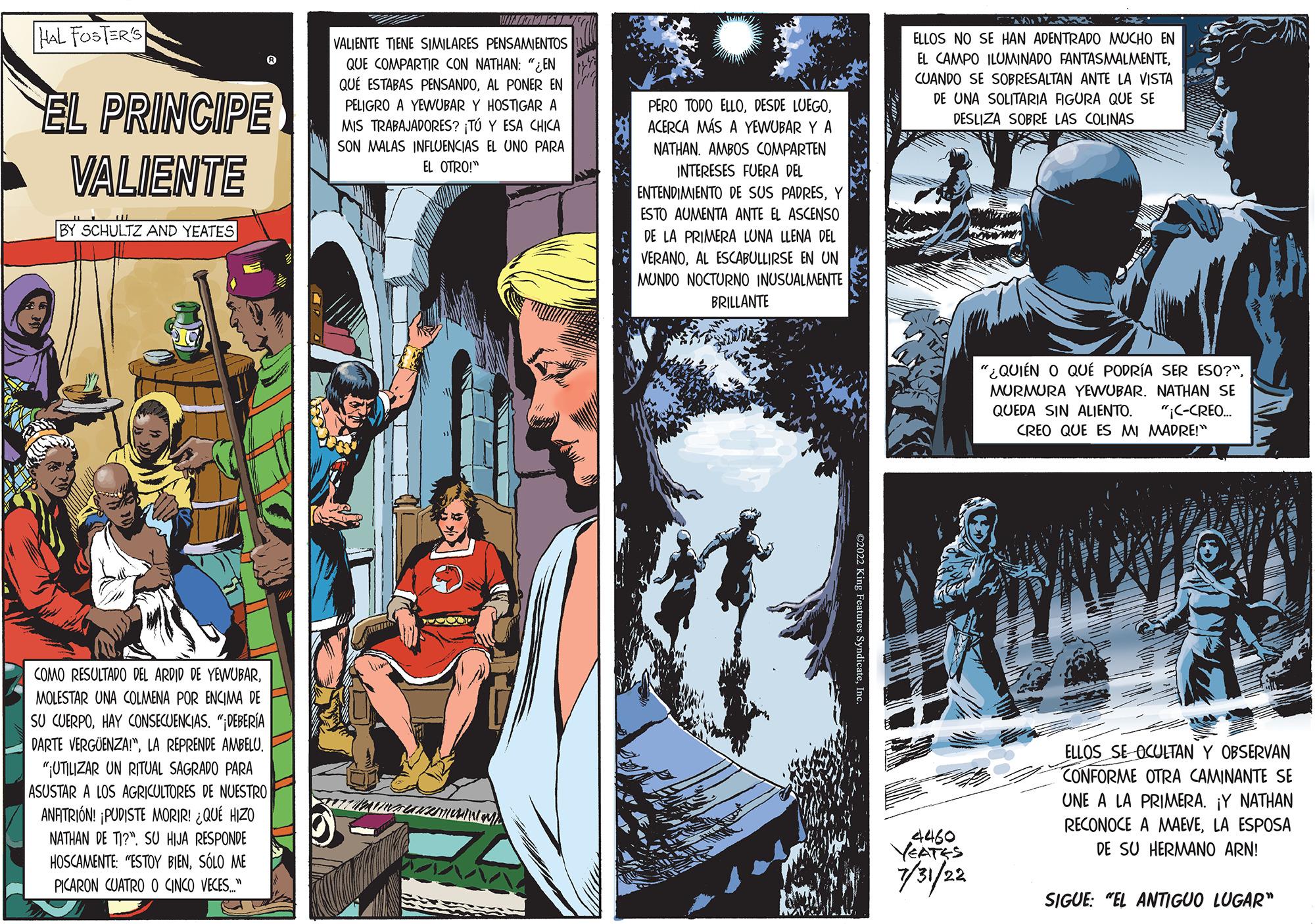 Fiction Faces (2) OCR: HAL FOSTER'S EL PRINCIPE VALIENTE BY SCHULTZ AND YEATES COMO RESULTADO DEL ARDID DE YEWUBARMOLESTAR UNA COLMENA POR ENCIMA DE SU CUERPOHAY CONSECUENCIAS. "DEBERÍA DARTE VERGÜENZA!"LA REPRENDE AMBELU. "UTILIZAR UN RITUAL SAGRADO PARA ASUSTAR A LOS AGRICULTORES DE NUESTRO ANFITRIÓN! ¡PUDISTE MORIR! ¿QUÉ HIZO NATHAN DE TI? SU HIJA RESPONDE HOSCAMENTE "ESTOY BIENSÓLO ME PICARON CUATRO O CINCO VECES" VIHMAS VALIENTE TIENE SIMILARES PENSAMIENTOS QUE COMPARTIR CON NATHAN: "EN QUE ESTABAS PENSANDOAL PONER EN PELIGRO A YEWUBAR Y HOSTIGAR A MIS TRABAJADORES? ¡TÚ Y ESA CHICA SON MALAS INFLUENCIAS EL UNO PARA EL OTRO!" TURIMINAUHIMUM) AAAA PERO TODO ELLOACERCA MÁS A YEWUBAR Y A NATHAN. AMBOS COMPARTEN INTERESES FUERA DEL ENTENDIMIENTO DE SUS PADRESY ESTO AUMENTA ANTE EL ASCENSO DE LA PRIMERA LUNA LLENA DEL VERANOAL ESCABULLIRSE EN UN MUNDO NOCTURNO INUSUALMENTE BRILLANTE ELLOS NO SE HAN ADENTRADO MUCHO EN EL CAMPO ILUMINADO FANTASMALMENTECUANDO SE SOBRESALTAN ANTE LA VISTA DE UNA SOLITARIA FIGURA QUE SE DESLIZA SOBRE LAS COLINAS 4460 YEATES 7/31/22 "¿QUIÉN O QUE PODRÍA SER ESO?". MURMURA YEWUBAR. NATHAN SE QUEDA SIN ALIENTO. "¡C-CREO... CREO QUE ES MI MADRE!" ELLOS SE OCULTAN Y OBSERVAN CONFORME OTRA CAMINANTE SE UNE A LA PRIMERA. ¡Y NATHAN RECONOCE A MAEVELA ESPOSA DE SU HERMANO ARN! SIGUE: "EL ANTIGUO LUGAR" HAL FOSTER'S EL PRINCIPE VALIENTE BY SCHULTZ AND YEATES COMO RESULTADO DEL ARDID DE YEWUBARMOLESTAR UNA COLMENA POR ENCIMA DE SU CUERPOHAY CONSECUENCIAS . " DEBERÍA DARTE VERGÜENZA ! "LA REPRENDE AMBELU . " UTILIZAR UN RITUAL SAGRADO PARA ASUSTAR A LOS AGRICULTORES DE NUESTRO ANFITRIÓN ! ¡ PUDISTE MORIR ! ¿ QUÉ HIZO NATHAN DE TI ? SU HIJA RESPONDE HOSCAMENTE " ESTOY BIENSÓLO ME PICARON CUATRO O CINCO VECES " VIHMAS VALIENTE TIENE SIMILARES PENSAMIENTOS QUE COMPARTIR CON NATHAN : " EN QUE ESTABAS PENSANDOAL PONER EN PELIGRO A YEWUBAR Y HOSTIGAR A MIS TRABAJADORES ? ¡ TÚ Y ESA CHICA SON MALAS INFLUENCIAS EL UNO PARA EL OTRO ! " TURIMINAUHIMUM ) AAAA PERO TODO ELLODESDE LUEGOACERCA MÁS A YEWUBAR Y A NATHAN . AMBOS COMPARTEN INTERESES FUERA DEL ENTENDIMIENTO DE SUS PADRESY ESTO AUMENTA ANTE EL ASCENSO DE LA PRIMERA LUNA LLENA DEL VERANOAL ESCABULLIRSE EN UN MUNDO NOCTURNO INUSUALMENTE BRILLANTE ELLOS NO SE HAN ADENTRADO MUCHO EN EL CAMPO ILUMINADO FANTASMALMENTECUANDO SE SOBRESALTAN ANTE LA VISTA DE UNA SOLITARIA FIGURA QUE SE DESLIZA SOBRE LAS COLINAS 4460 YEATES 7/31/22 " ¿ QUIÉN O QUE PODRÍA SER ESO ? " . MURMURA YEWUBAR . NATHAN SE QUEDA SIN ALIENTO . " ¡ C - CREO ... CREO QUE ES MI MADRE ! " ELLOS SE OCULTAN Y OBSERVAN CONFORME OTRA CAMINANTE SE UNE A LA PRIMERA . ¡ Y NATHAN RECONOCE A MAEVELA ESPOSA DE SU HERMANO ARN ! SIGUE : " EL ANTIGUO LUGAR "