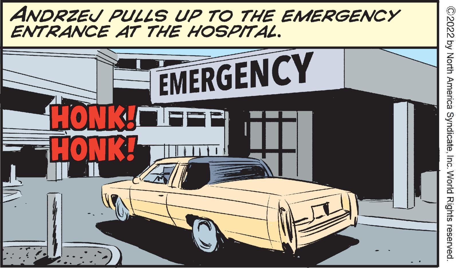 Automotive design OCR: ANDRZEJ PULLS UP TO THE EMERGENCY ENTRANCE AT THE HOSPITAL. EMERGENCY HONK! HONK! ?2022 by North America SyndicateInc. World Rights reserved. ANDRZEJ PULLS UP TO THE EMERGENCY ENTRANCE AT THE HOSPITAL . EMERGENCY HONK ! HONK ! ?2022 by North America SyndicateInc. World Rights reserved .