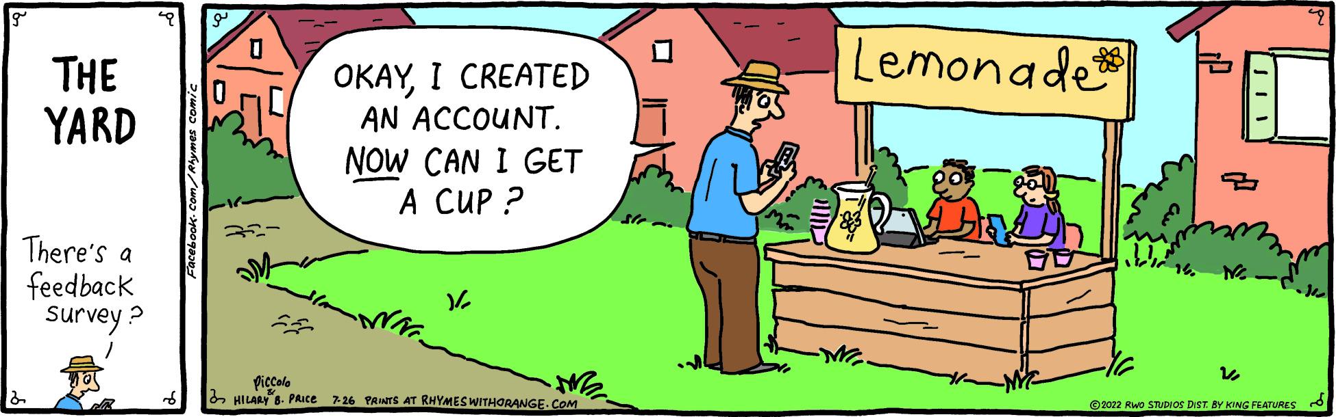 Happy OCR: THE YARD There's a feedback survey? 0 32- OKAYI CREATED AN ACCOUNT. NOW CAN I GET A CUP? V/2 ME Piccolo HILARY B. PRICE 7-26 PRINTS AT RHYMES WITHORANGE.COM Lemonade ME. -NYC- 12 ?2022 RWO STUDIOS DIST. BY KING FEATURES THE YARD There's a feedback survey ? 0 32 OKAYI CREATED AN ACCOUNT . NOW CAN I GET A CUP ? V / 2 ME Piccolo HILARY B. PRICE 7-26 PRINTS AT RHYMES WITHORANGE.COM Lemonade ME . -NYC 12 ?2022 RWO STUDIOS DIST . BY KING FEATURES