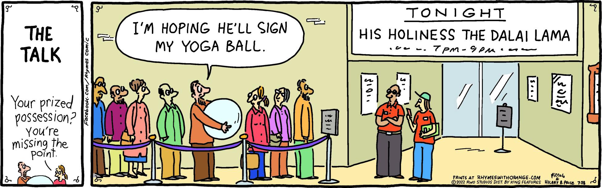 Illustration OCR: THE TALK Your prized possession? You're missing the point. P I'M HOPING HE'LL SIGN MY YOGA BALL. 2 TONIGHT HIS HOLINESS THE DALAI LAMA TPM-9PM.. Piccolo PRINTS AT RHYMES WITHORANGE.COM ?2022 RWO STUDIOS DIST. BY KING FEATURES HILARY B. PRICE 7-28~ THE TALK Your prized possession ? You're missing the point . P I'M HOPING HE'LL SIGN MY YOGA BALL . 2 TONIGHT HIS HOLINESS THE DALAI LAMA TPM - 9PM .. Piccolo PRINTS AT RHYMES WITHORANGE.COM ?2022 RWO STUDIOS DIST . BY KING FEATURES HILARY B. PRICE 7-28 ~