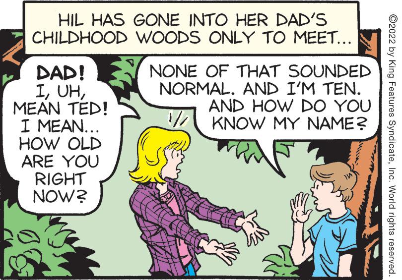 Comic book OCR: HIL HAS GONE INTO HER DAD'S CHILDHOOD WOODS ONLY TO MEET... DAD! IMEAN TED! I MEAN... HOW OLD ARE YOU RIGHT NOW? NONE OF THAT SOUNDED NORMAL. AND I'M TEN. AND HOW DO YOU KNOW MY NAME? ?2022 by King Features SyndicateInc. World rights reserved. HIL HAS GONE INTO HER DAD'S CHILDHOOD WOODS ONLY TO MEET ... DAD ! IMEAN TED ! I MEAN ... HOW OLD ARE YOU RIGHT NOW ? NONE OF THAT SOUNDED NORMAL . AND I'M TEN . AND HOW DO YOU KNOW MY NAME ? ?2022 by King Features SyndicateInc. World rights reserved .
