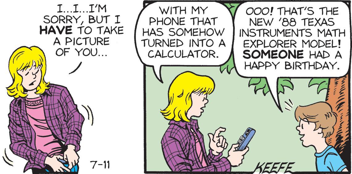 Mammal OCR: I...I...I'M SORRYBUT I HAVE TO TAKE A PICTURE OF YOU... 7-11 WITH MY PHONE THAT HAS SOMEHOW TURNED INTO A CALCULATOR. OOO! THAT'S THE NEW '88 TEXAS INSTRUMENTS MATH EXPLORER MODEL! SOMEONE HAD A HAPPY BIRTHDAY. KEEFE I ... I ... I'M SORRYBUT I HAVE TO TAKE A PICTURE OF YOU ... 7-11 WITH MY PHONE THAT HAS SOMEHOW TURNED INTO A CALCULATOR . OOO ! THAT'S THE NEW '88 TEXAS INSTRUMENTS MATH EXPLORER MODEL ! SOMEONE HAD A HAPPY BIRTHDAY . KEEFE
