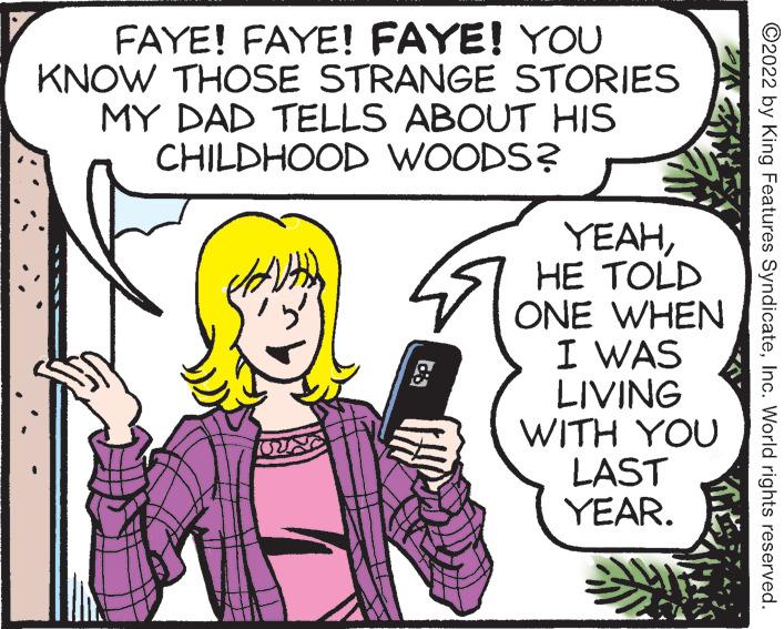 Font OCR: FAYE! FAYE! FAYE! YOU KNOW THOSE STRANGE MY DAD TELLS ABOUT HIS CHILDHOOD WOODS? STORIES YEAHHE TOLD ONE I WAS LIVING WHEN WITH YOU LAST YEAR. ?2022 by King Features SyndicateInc. World rights reserved. FAYE ! FAYE ! FAYE ! YOU KNOW THOSE STRANGE MY DAD TELLS ABOUT HIS CHILDHOOD WOODS ? STORIES YEAHHE TOLD ONE I WAS LIVING WHEN WITH YOU LAST YEAR . ?2022 by King Features SyndicateInc. World rights reserved .