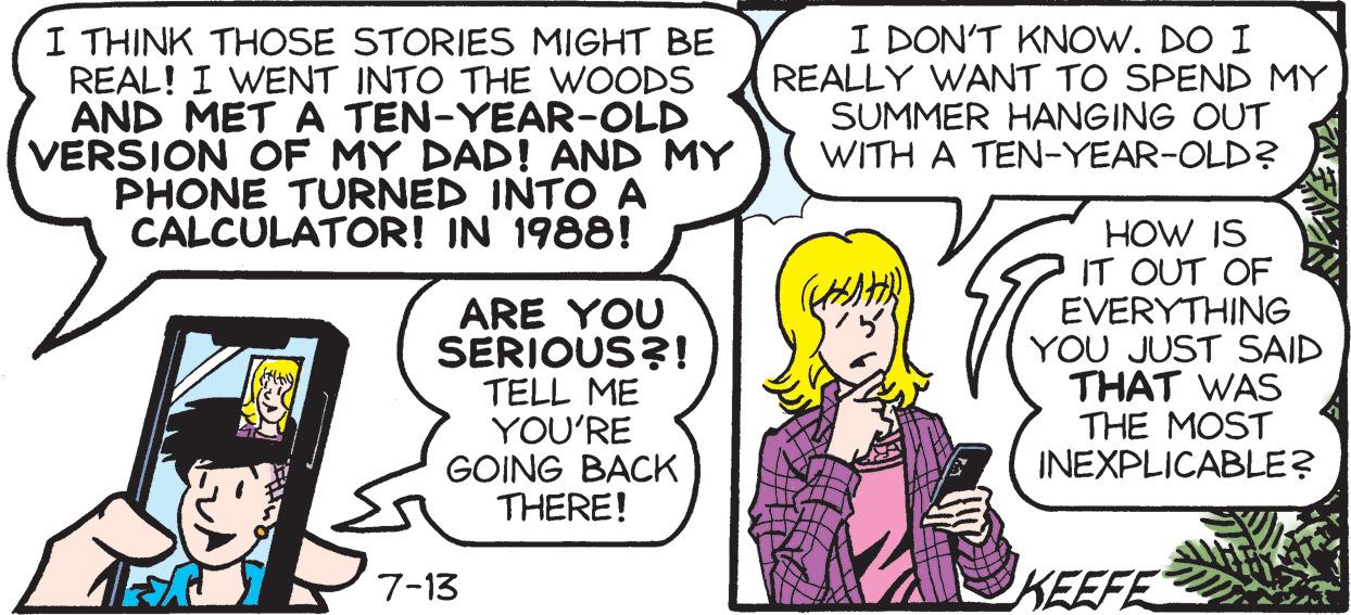 Fictional character OCR: I THINK THOSE STORIES MIGHT BE REAL! I WENT INTO THE WOODS AND MET A TEN-YEAR-OLD VERSION OF MY DAD! AND MY PHONE TURNED INTO A IN 1988! CALCULATOR! ARE YOU SERIOUS?! TELL ME YOU'RE GOING BACK THERE! 7-13 I DON'T KNOW. DO I REALLY WANT TO SPEND MY SUMMER HANGING OUT WITH A TEN-YEAR-OLD? HOW IS IT OUT OF EVERYTHING YOU JUST SAID THAT WAS THE MOST INEXPLICABLE? KEEFE I THINK THOSE STORIES MIGHT BE REAL ! I WENT INTO THE WOODS AND MET A TEN - YEAR - OLD VERSION OF MY DAD ! AND MY PHONE TURNED INTO A IN 1988 ! CALCULATOR ! ARE YOU SERIOUS ?! TELL ME YOU'RE GOING BACK THERE ! 7-13 I DON'T KNOW . DO I REALLY WANT TO SPEND MY SUMMER HANGING OUT WITH A TEN - YEAR - OLD ? HOW IS IT OUT OF EVERYTHING YOU JUST SAID THAT WAS THE MOST INEXPLICABLE ? KEEFE
