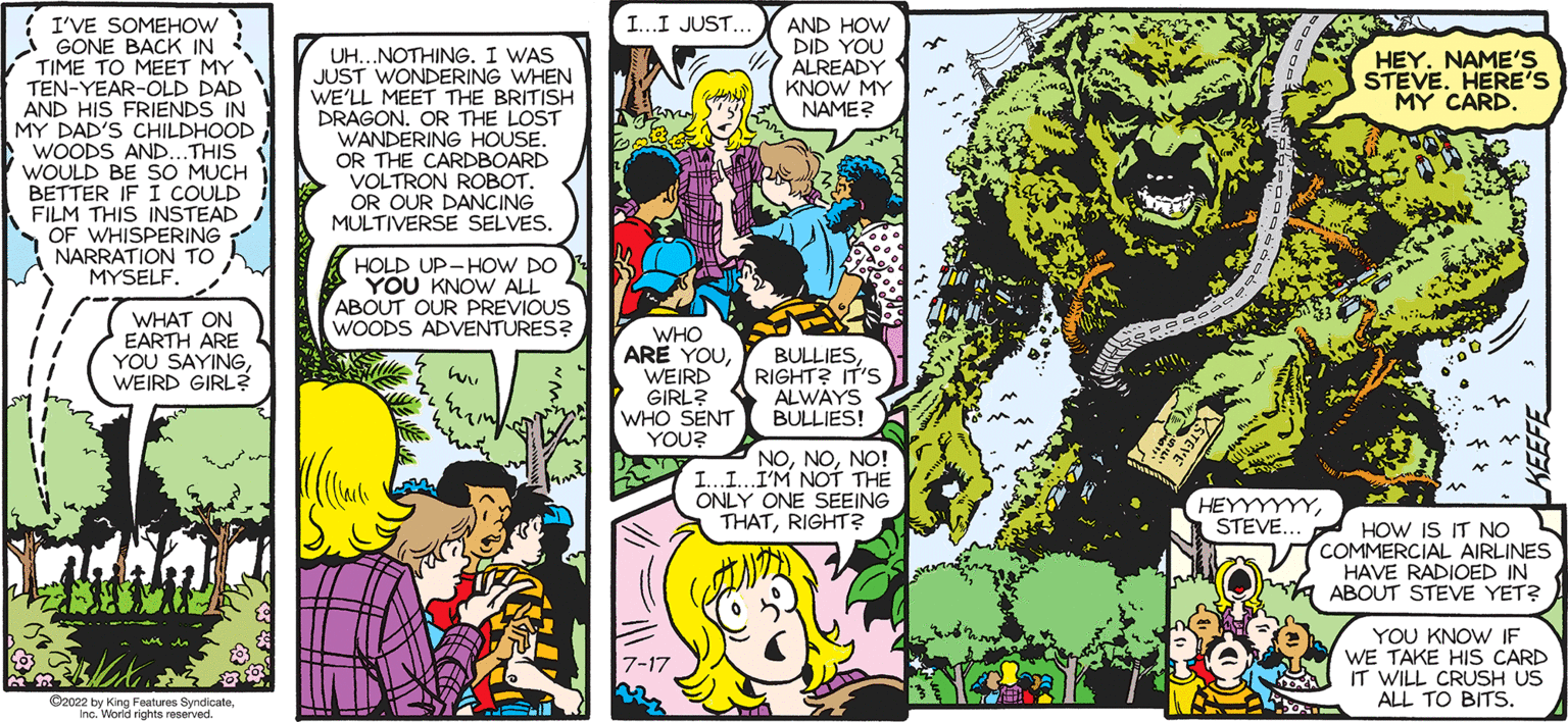 Mammal OCR: SALLY FORTH TRAIN by Francesco Marciuliano I'VE SOMEHOW GONE BACK IN TIME TO MEET MY TEN-YEAR-OLD DAD AND HIS FRIENDS IN MY DAD'S CHILDHOODWOODS AND... THIS WOULD BE SO MUCH BETTER IF I COULD FILM THIS INSTEAD OF WHISPERING NARRATION TO MYSELF. WHAT ON EARTH ARE YOU SAYINGWEIRD GIRL? 20 ?xzby King Feature Syndicat Inc. World rights reserved. UH...NOTHING. I WAS JUST WONDERING WHEN WE'LL MEET THE BRITISH DRAGON. OR THE LOST WANDERING HOUSE. OR THE CARDBOARD VOLTRON ROBOT. OR OUR DANCING MULTIVERSE SELVES. HOLD UP-HOW DO YOU KNOW ALL ABOUT OUR PREVIOUS WOODS ADVENTURES? how Collants & I...I JUST.... ???? WHO ARE YOUWEIRD GIRL? WHO SENT YOU? AND HOW DID YOU ALREADY KNOW MY NAME? BULLIESRIGHT? IT'S ALWAYS BULLIES! NONO! II. I'M NOT THE ONLY ONE SEEING THATRIGHT? STEV HEYYYYYYSTEVE... SKRZ HEY. NAME'S STEVE. HERE'S MY CARD. HOW IS IT NO COMMERCIAL AIRLINES HAVE RADIOED IN ABOUT STEVE YET? YOU KNOW IF WE TAKE HIS CARD IT WILL CRUSH US ALL TO BITS SALLY FORTH TRAIN by Francesco Marciuliano I'VE SOMEHOW GONE BACK IN TIME TO MEET MY TEN - YEAR - OLD DAD AND HIS FRIENDS IN MY DAD'S CHILDHOODWOODS AND ... THIS WOULD BE SO MUCH BETTER IF I COULD FILM THIS INSTEAD OF WHISPERING NARRATION TO MYSELF . WHAT ON EARTH ARE YOU SAYINGWEIRD GIRL ? 20 ?xzby King Feature Syndicat Inc. World rights reserved . UH ... NOTHING . I WAS JUST WONDERING WHEN WE'LL MEET THE BRITISH DRAGON . OR THE LOST WANDERING HOUSE . OR THE CARDBOARD VOLTRON ROBOT . OR OUR DANCING MULTIVERSE SELVES . HOLD UP - HOW DO YOU KNOW ALL ABOUT OUR PREVIOUS WOODS ADVENTURES ? how Collants & I ... I JUST .... ???? WHO ARE YOUWEIRD GIRL ? WHO SENT YOU ? AND HOW DID YOU ALREADY KNOW MY NAME ? BULLIESRIGHT ? IT'S ALWAYS BULLIES ! NONO ! II . I'M NOT THE ONLY ONE SEEING THATRIGHT ? STEV HEYYYYYYSTEVE ... SKRZ HEY . NAME'S STEVE . HERE'S MY CARD . HOW IS IT NO COMMERCIAL AIRLINES HAVE RADIOED IN ABOUT STEVE YET ? YOU KNOW IF WE TAKE HIS CARD IT WILL CRUSH US ALL TO BITS
